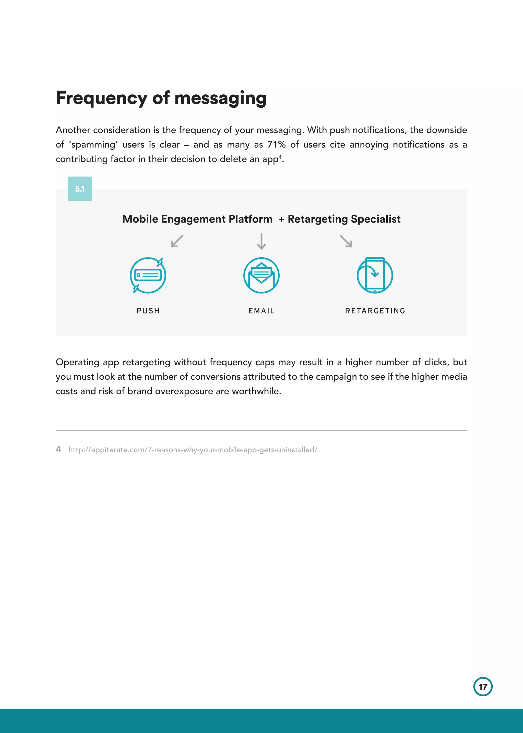 Frequency of messaging
Another consideration is the frequency of your messaging. With push notifications, the downside
of ‘spamming’ users is clear – and as many as 71% of users cite annoying notifications as a
contributing factor in their decision to delete an app4
.
Operating app retargeting without frequency caps may result in a higher number of clicks, but
you must look at the number of conversions attributed to the campaign to see if the higher media
costs and risk of brand overexposure are worthwhile.
4 http://appiterate.com/7-reasons-why-your-mobile-app-gets-uninstalled/      	
17
PUSH EMAIL RETARGETING
Mobile Engagement Platform + Retargeting Specialist
5.1
 