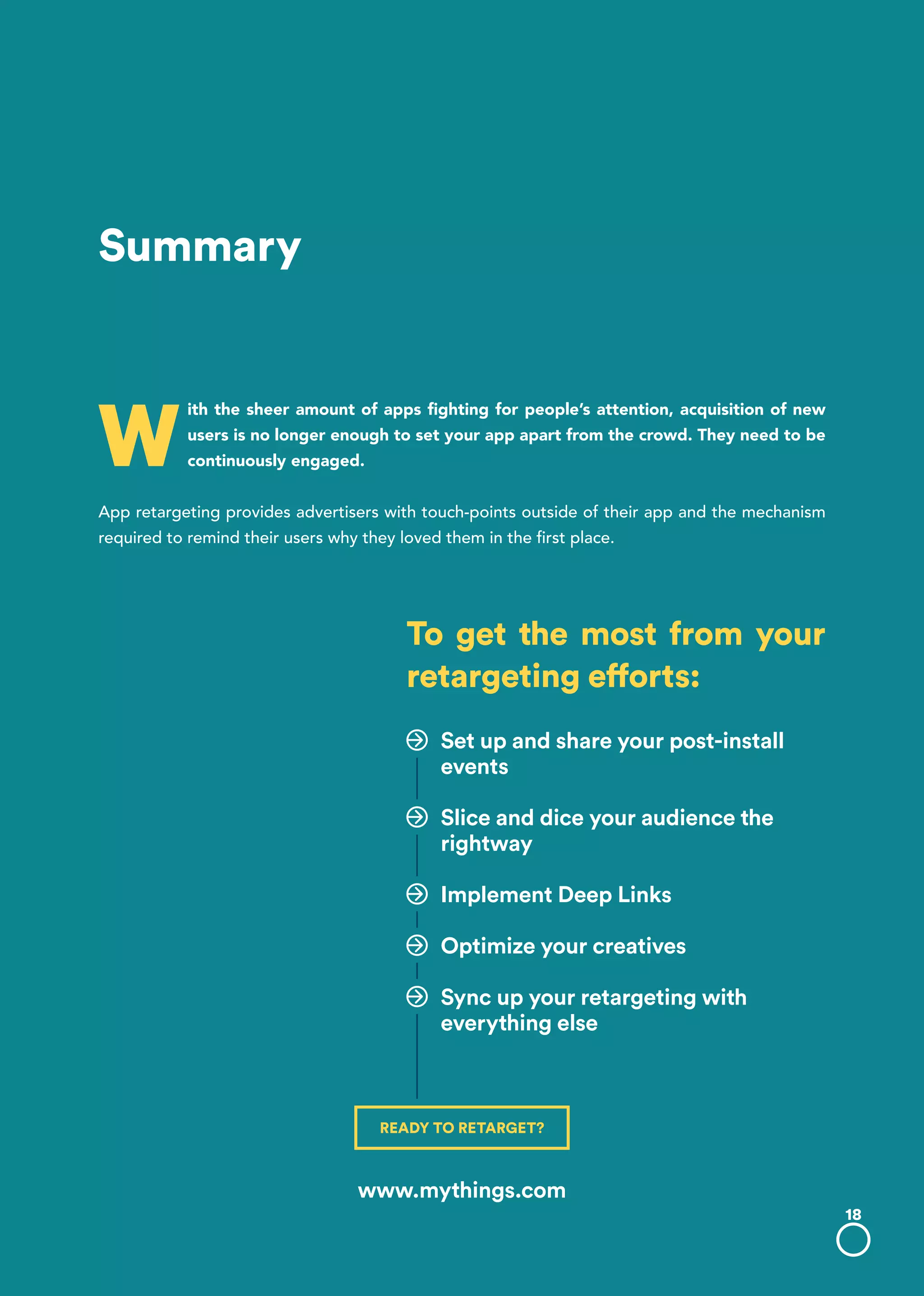 W
ith the sheer amount of apps fighting for people’s attention, acquisition of new
users is no longer enough to set your app apart from the crowd. They need to be
continuously engaged.
App retargeting provides advertisers with touch-points outside of their app and the mechanism
required to remind their users why they loved them in the first place.
Summary
To get the most from your
retargeting efforts:
Set up and share your post-install
events
Slice and dice your audience the
rightway
Implement Deep Links
Optimize your creatives
Sync up your retargeting with
everything else
18
READY TO RETARGET?
www.mythings.com
 