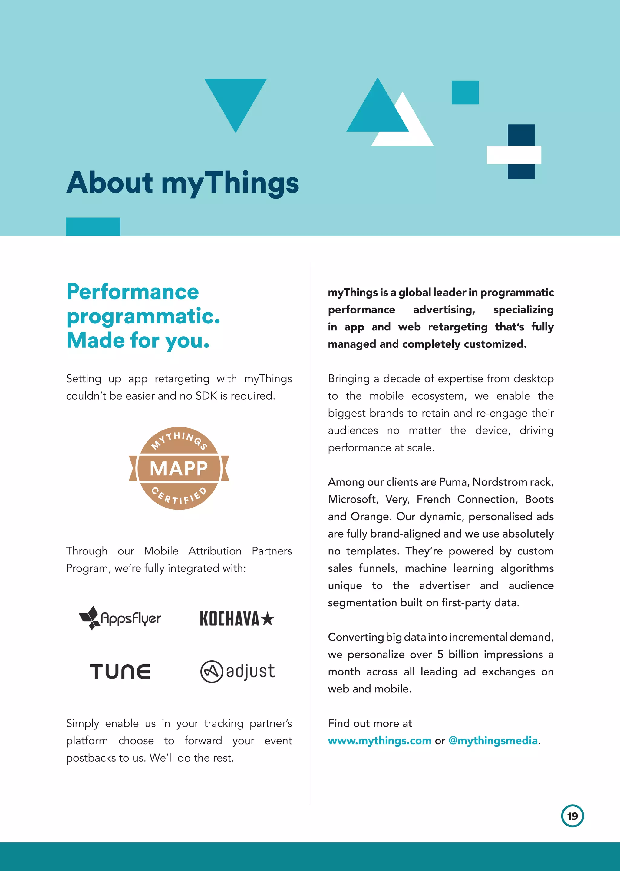 Performance
programmatic.
Made for you.
Setting up app retargeting with myThings
couldn’t be easier and no SDK is required.
Through our Mobile Attribution Partners
Program, we’re fully integrated with:
Simply enable us in your tracking partner’s
platform choose to forward your event
postbacks to us. We’ll do the rest.
myThings is a global leader in programmatic
performance advertising, specializing
in app and web retargeting that’s fully
managed and completely customized.
Bringing a decade of expertise from desktop
to the mobile ecosystem, we enable the
biggest brands to retain and re-engage their
audiences no matter the device, driving
performance at scale.
Among our clients are Puma, Nordstrom rack,
Microsoft, Very, French Connection, Boots
and Orange. Our dynamic, personalised ads
are fully brand-aligned and we use absolutely
no templates. They’re powered by custom
sales funnels, machine learning algorithms
unique to the advertiser and audience
segmentation built on first-party data.
Convertingbigdataintoincrementaldemand,
we personalize over 5 billion impressions a
month across all leading ad exchanges on
web and mobile.
Find out more at
www.mythings.com or @mythingsmedia.
About myThings
19
 