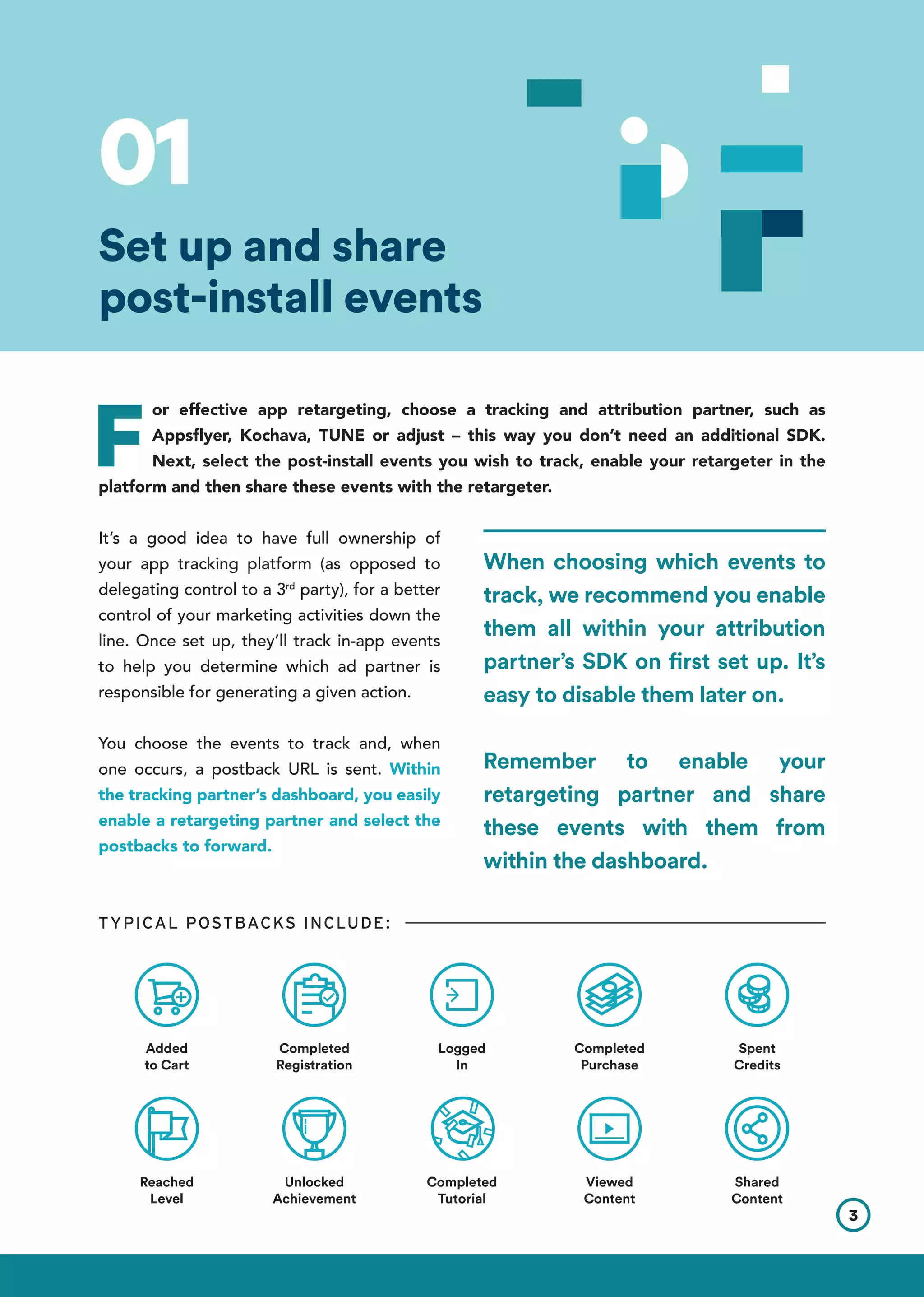 F
or effective app retargeting, choose a tracking and attribution partner, such as
Appsflyer, Kochava, TUNE or adjust – this way you don’t need an additional SDK.
Next, select the post-install events you wish to track, enable your retargeter in the
platform and then share these events with the retargeter.
It’s a good idea to have full ownership of
your app tracking platform (as opposed to
delegating control to a 3rd
party), for a better
control of your marketing activities down the
line. Once set up, they’ll track in-app events
to help you determine which ad partner is
responsible for generating a given action.
You choose the events to track and, when
one occurs, a postback URL is sent. Within
the tracking partner’s dashboard, you easily
enable a retargeting partner and select the
postbacks to forward.
TYPICAL POSTBACKS INCLUDE:
Set up and share
post-install events
Added
to Cart
Completed
Registration
Unlocked
Achievement
Completed
Tutorial
Viewed
Content
Shared
Content
Reached
Level
Logged
In
Completed
Purchase
Spent
Credits
3
01
When choosing which events to
track, we recommend you enable
them all within your attribution
partner’s SDK on first set up. It’s
easy to disable them later on.
Remember to enable your
retargeting partner and share
these events with them from
within the dashboard.
 