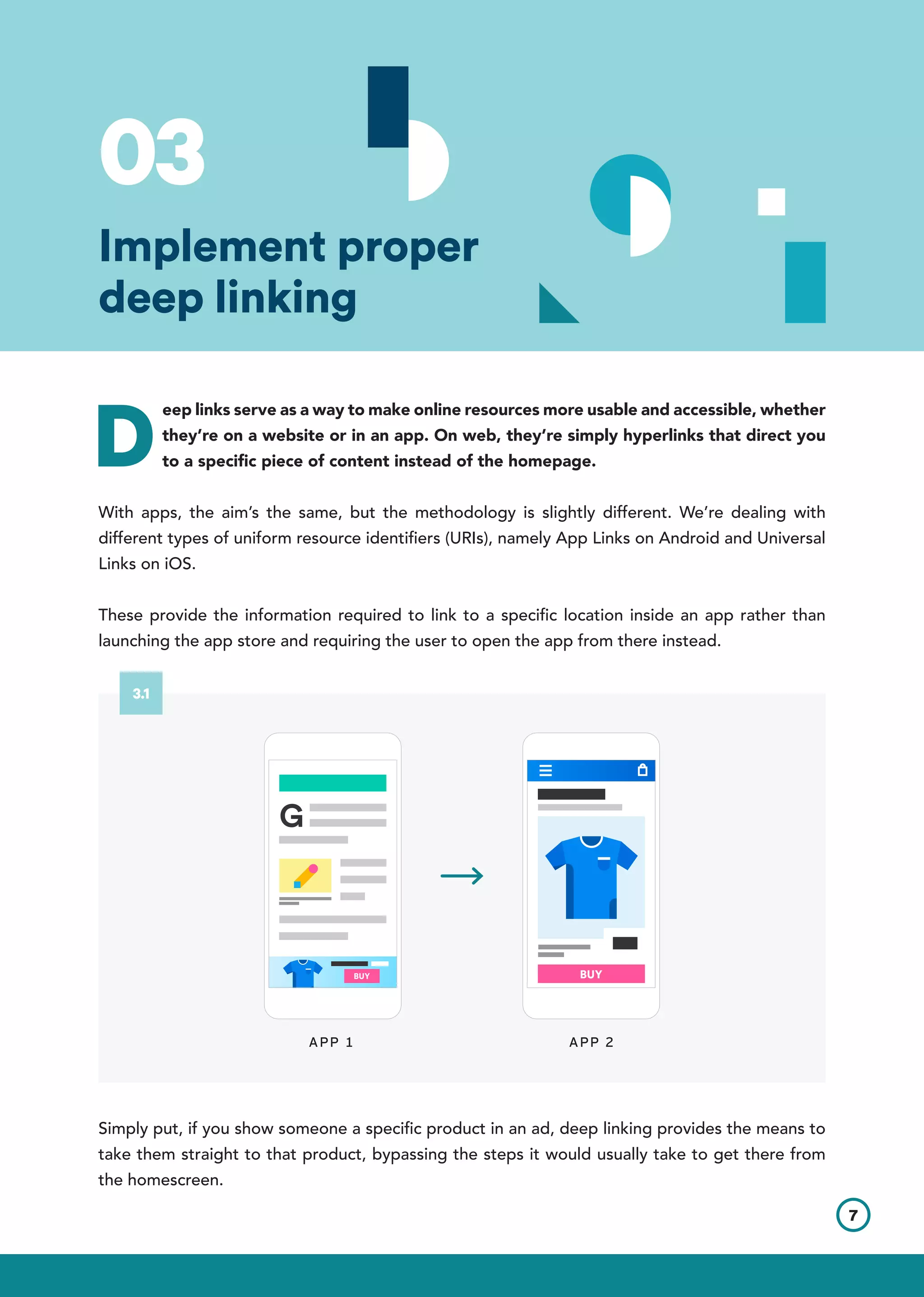 D
eep links serve as a way to make online resources more usable and accessible, whether
they’re on a website or in an app. On web, they’re simply hyperlinks that direct you
to a specific piece of content instead of the homepage.
With apps, the aim’s the same, but the methodology is slightly different. We’re dealing with
different types of uniform resource identifiers (URIs), namely App Links on Android and Universal
Links on iOS.
These provide the information required to link to a specific location inside an app rather than
launching the app store and requiring the user to open the app from there instead.
Simply put, if you show someone a specific product in an ad, deep linking provides the means to
take them straight to that product, bypassing the steps it would usually take to get there from
the homescreen.
APP 2APP 1
7
3.1
03
Implement proper
deep linking
 