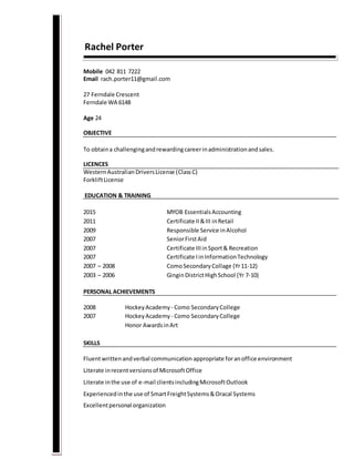 Rachel Porter
Mobile 042 811 7222
Email rach.porter11@gmail.com
27 Ferndale Crescent
Ferndale WA 6148
Age 24
OBJECTIVE
To obtaina challengingandrewardingcareerinadministrationandsales.
LICENCES
WesternAustralian DriversLicense (ClassC)
ForkliftLicense
EDUCATION & TRAINING
2015 MYOB EssentialsAccounting
2011 Certificate II&III inRetail
2009 Responsible Service inAlcohol
2007 SeniorFirstAid
2007 Certificate IIIinSport& Recreation
2007 Certificate IinInformationTechnology
2007 – 2008 ComoSecondaryCollage (Yr11-12)
2003 – 2006 GinginDistrictHighSchool (Yr 7-10)
PERSONAL ACHIEVEMENTS
2008 HockeyAcademy - Como SecondaryCollege
2007 HockeyAcademy - Como SecondaryCollege
Honor AwardsinArt
SKILLS
Fluentwrittenandverbal communication appropriate foranoffice environment
Literate inrecentversionsof MicrosoftOffice
Literate inthe use of e-mail clientsincludingMicrosoftOutlook
Experiencedinthe use of SmartFreightSystems&Oracal Systems
Excellentpersonal organization
 