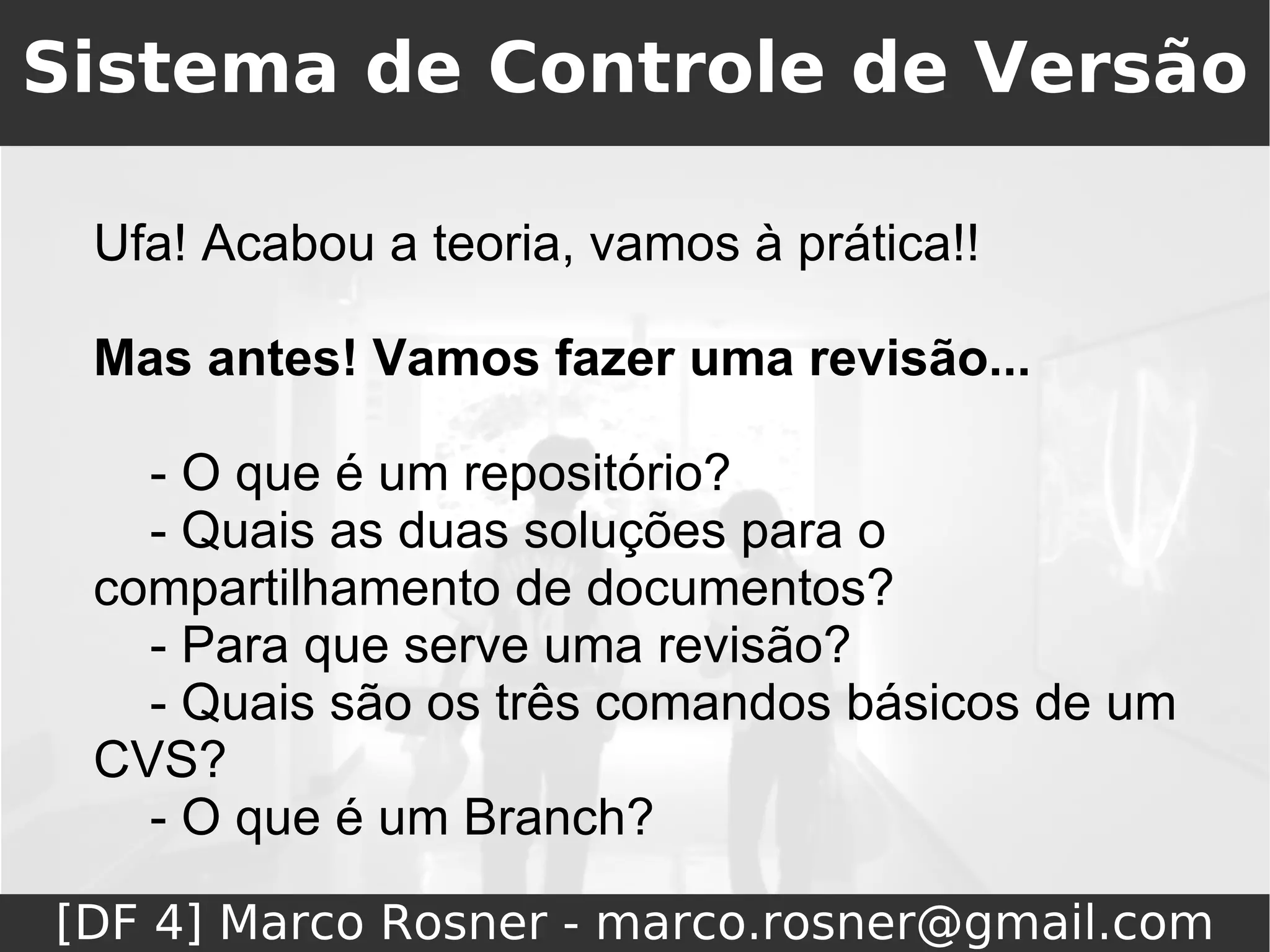 Sistema de Controle de Versão

 Ufa! Acabou a teoria, vamos à prática!!

 Mas antes! Vamos fazer uma revisão...

   - O que é um repositório?
   - Quais as duas soluções para o
 compartilhamento de documentos?
   - Para que serve uma revisão?
   - Quais são os três comandos básicos de um
 CVS?
   - O que é um Branch?

[DF 4] Marco Rosner - marco.rosner@gmail.com
 