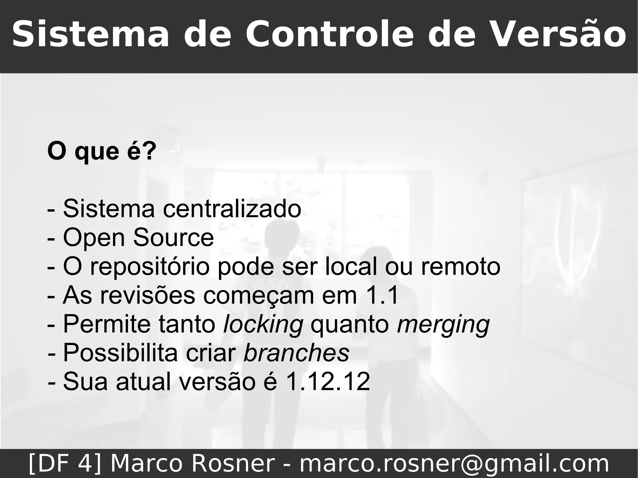 Sistema de Controle de Versão


 O que é?

 - Sistema centralizado
 - Open Source
 - O repositório pode ser local ou remoto
 - As revisões começam em 1.1
 - Permite tanto locking quanto merging
 - Possibilita criar branches
 - Sua atual versão é 1.12.12


[DF 4] Marco Rosner - marco.rosner@gmail.com
 