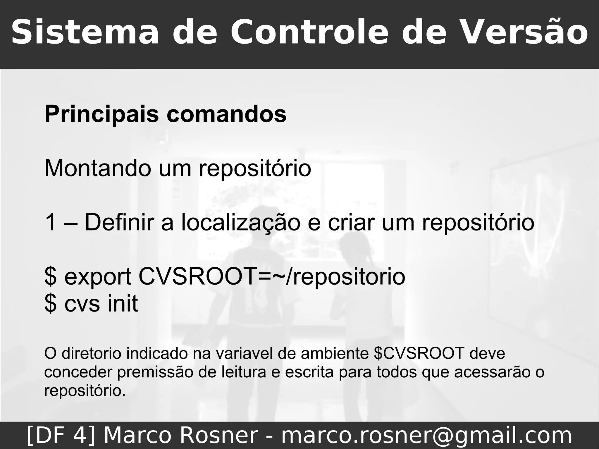 Sistema de Controle de Versão

 Principais comandos

 Montando um repositório

 1 – Definir a localização e criar um repositório

 $ export CVSROOT=~/repositorio
 $ cvs init
 O diretorio indicado na variavel de ambiente $CVSROOT deve
 conceder premissão de leitura e escrita para todos que acessarão o
 repositório.

[DF 4] Marco Rosner - marco.rosner@gmail.com
 
