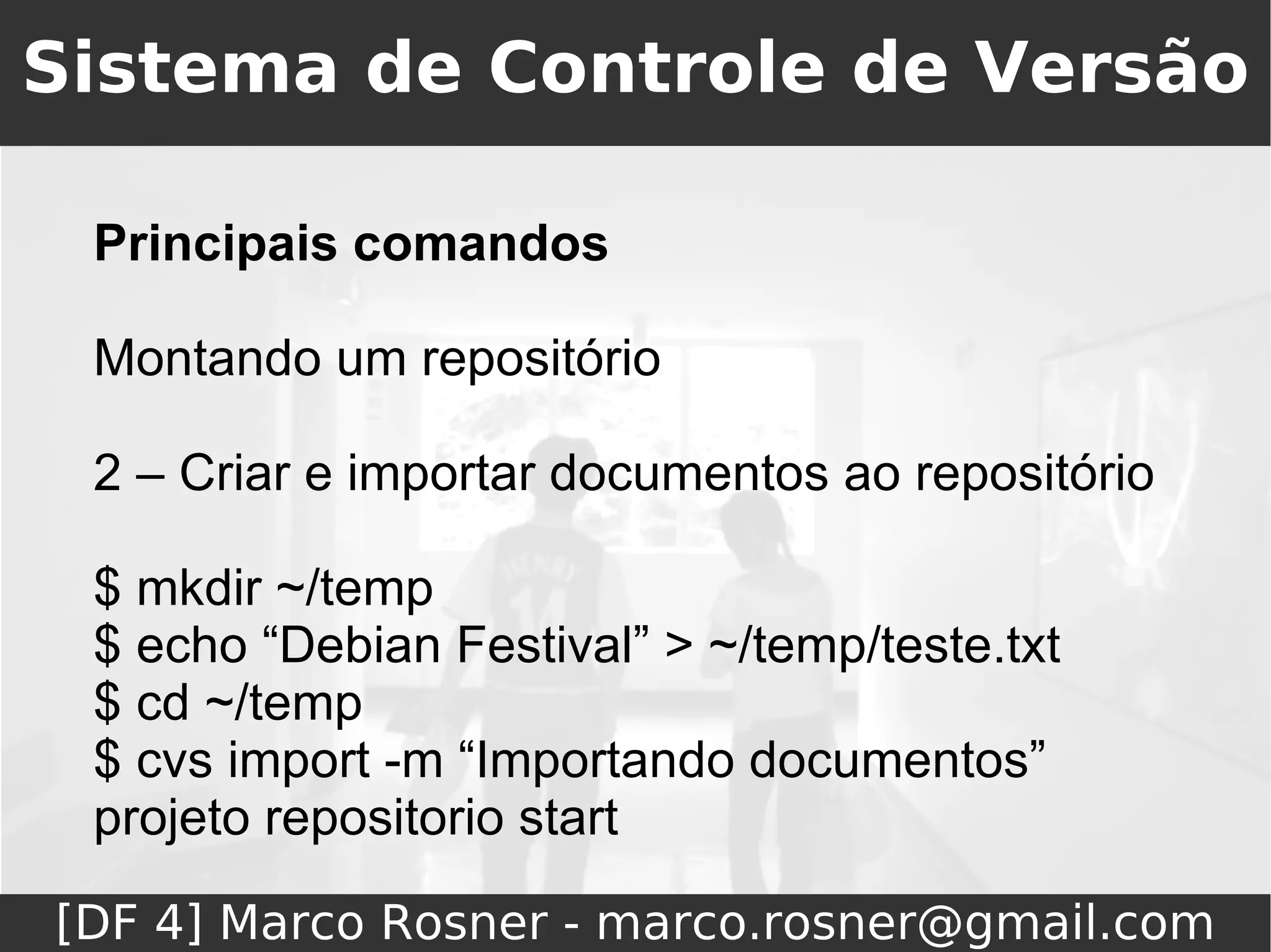 Sistema de Controle de Versão

 Principais comandos

 Montando um repositório

 2 – Criar e importar documentos ao repositório

 $ mkdir ~/temp
 $ echo “Debian Festival” > ~/temp/teste.txt
 $ cd ~/temp
 $ cvs import -m “Importando documentos”
 projeto repositorio start

[DF 4] Marco Rosner - marco.rosner@gmail.com
 