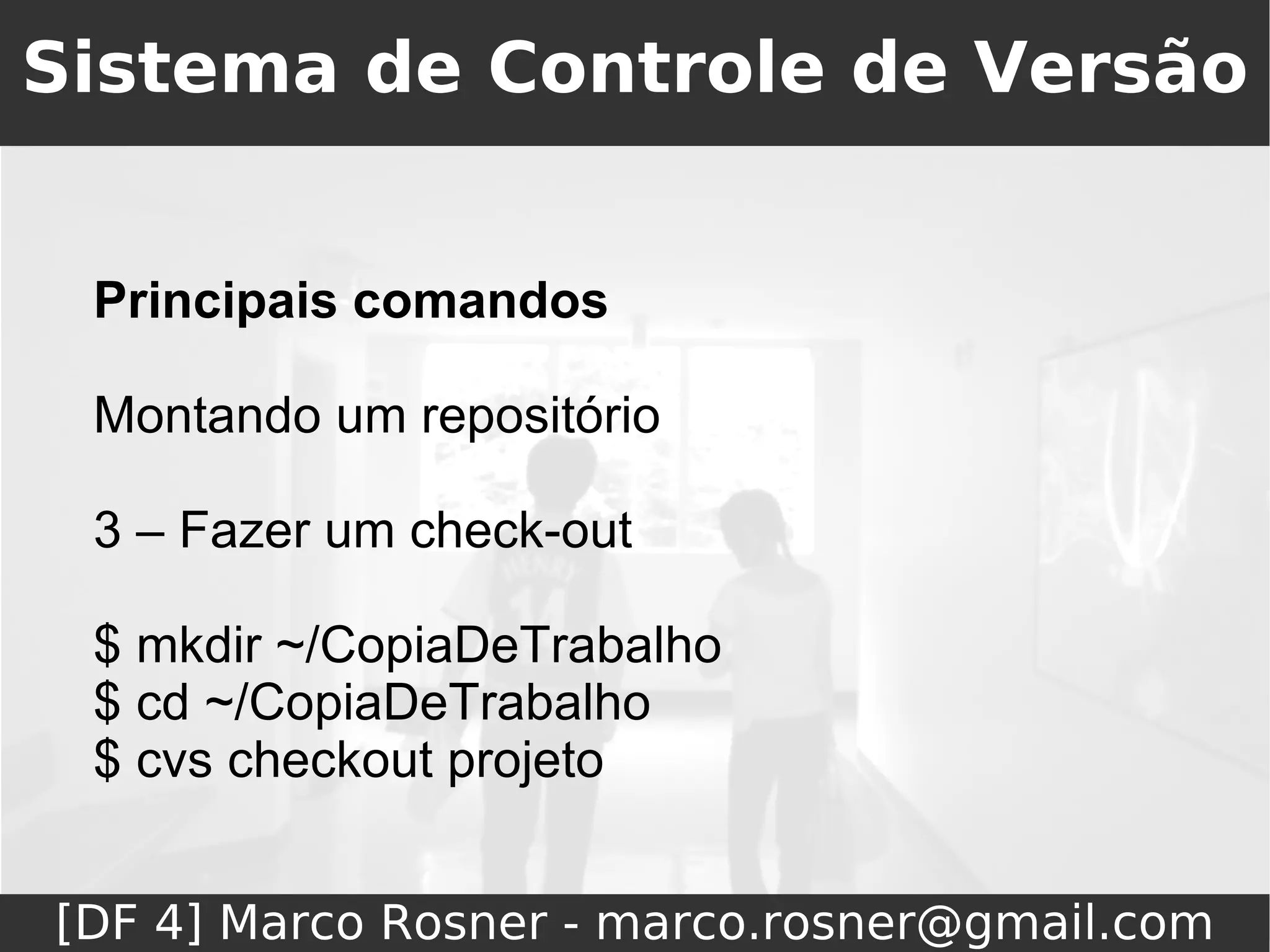 Sistema de Controle de Versão


 Principais comandos

 Montando um repositório

 3 – Fazer um check-out

 $ mkdir ~/CopiaDeTrabalho
 $ cd ~/CopiaDeTrabalho
 $ cvs checkout projeto


[DF 4] Marco Rosner - marco.rosner@gmail.com
 