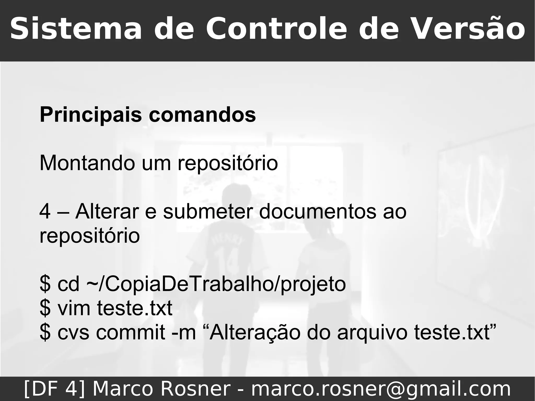 Sistema de Controle de Versão

 Principais comandos

 Montando um repositório

 4 – Alterar e submeter documentos ao
 repositório

 $ cd ~/CopiaDeTrabalho/projeto
 $ vim teste.txt
 $ cvs commit -m “Alteração do arquivo teste.txt”

[DF 4] Marco Rosner - marco.rosner@gmail.com
 