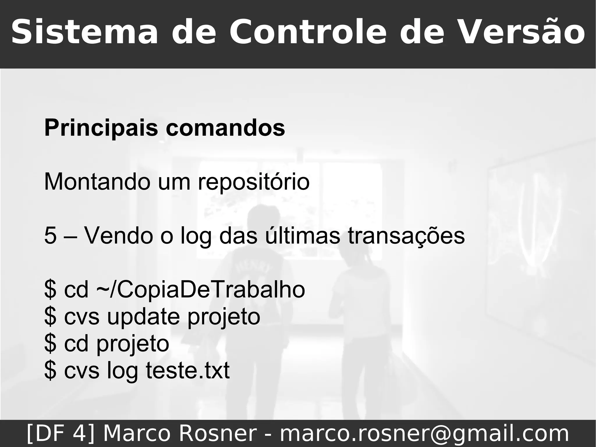 Sistema de Controle de Versão

 Principais comandos

 Montando um repositório

 5 – Vendo o log das últimas transações

 $ cd ~/CopiaDeTrabalho
 $ cvs update projeto
 $ cd projeto
 $ cvs log teste.txt

[DF 4] Marco Rosner - marco.rosner@gmail.com
 