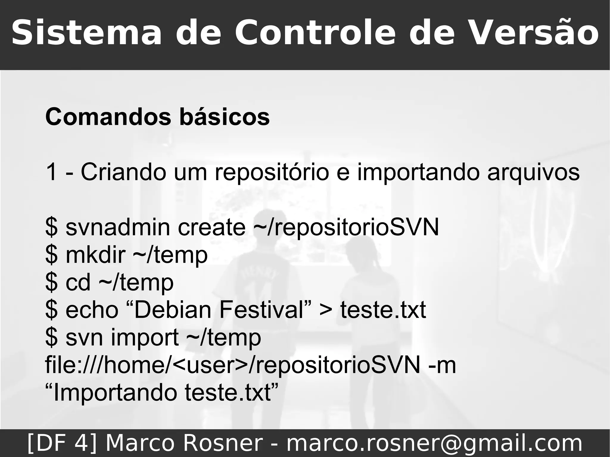 Sistema de Controle de Versão

 Comandos básicos

 1 - Criando um repositório e importando arquivos

 $ svnadmin create ~/repositorioSVN
 $ mkdir ~/temp
 $ cd ~/temp
 $ echo “Debian Festival” > teste.txt
 $ svn import ~/temp
 file:///home/<user>/repositorioSVN -m
 “Importando teste.txt”

[DF 4] Marco Rosner - marco.rosner@gmail.com
 