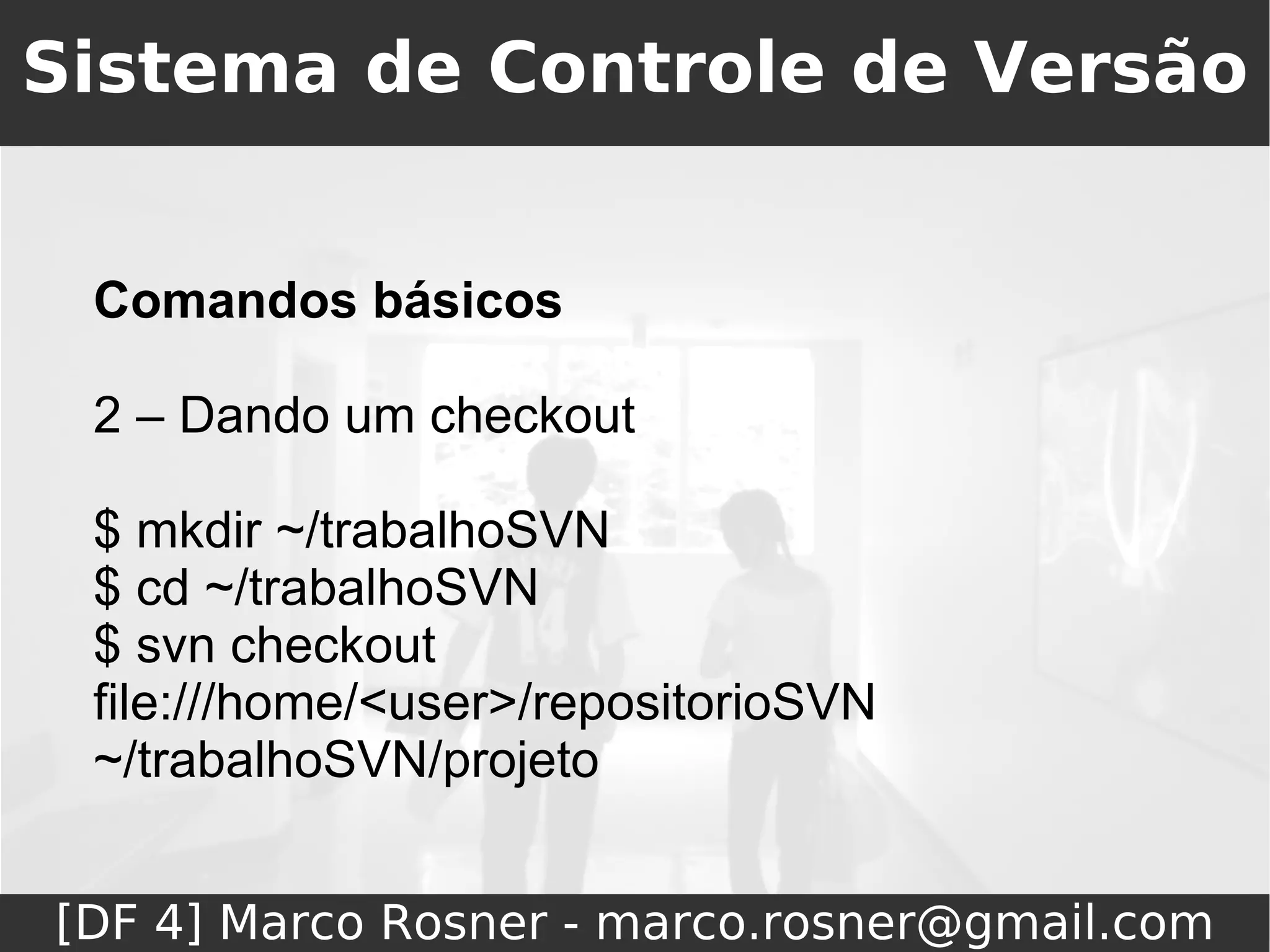 Sistema de Controle de Versão


 Comandos básicos

 2 – Dando um checkout

 $ mkdir ~/trabalhoSVN
 $ cd ~/trabalhoSVN
 $ svn checkout
 file:///home/<user>/repositorioSVN
 ~/trabalhoSVN/projeto


[DF 4] Marco Rosner - marco.rosner@gmail.com
 