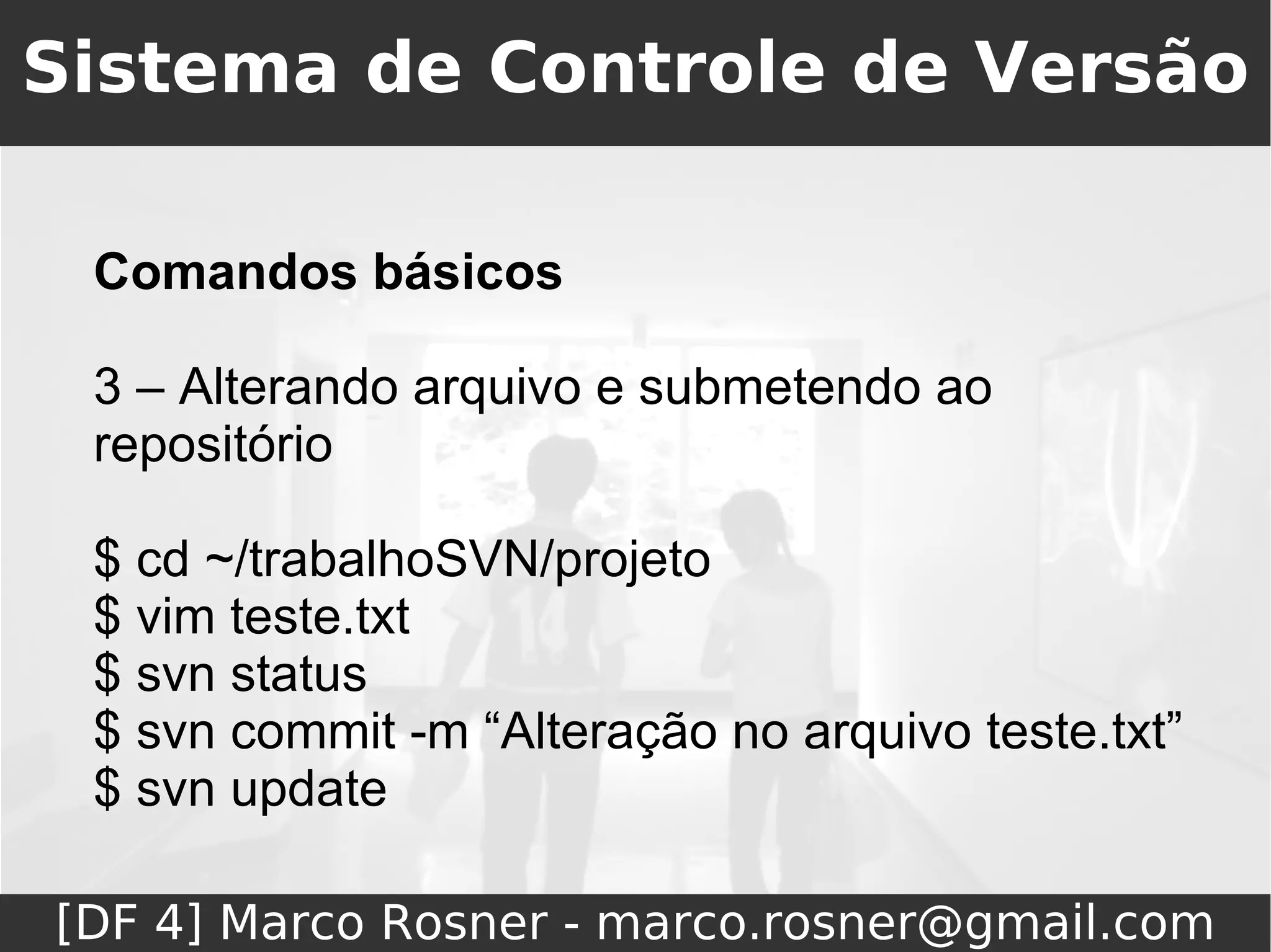Sistema de Controle de Versão

 Comandos básicos

 3 – Alterando arquivo e submetendo ao
 repositório

 $ cd ~/trabalhoSVN/projeto
 $ vim teste.txt
 $ svn status
 $ svn commit -m “Alteração no arquivo teste.txt”
 $ svn update

[DF 4] Marco Rosner - marco.rosner@gmail.com
 