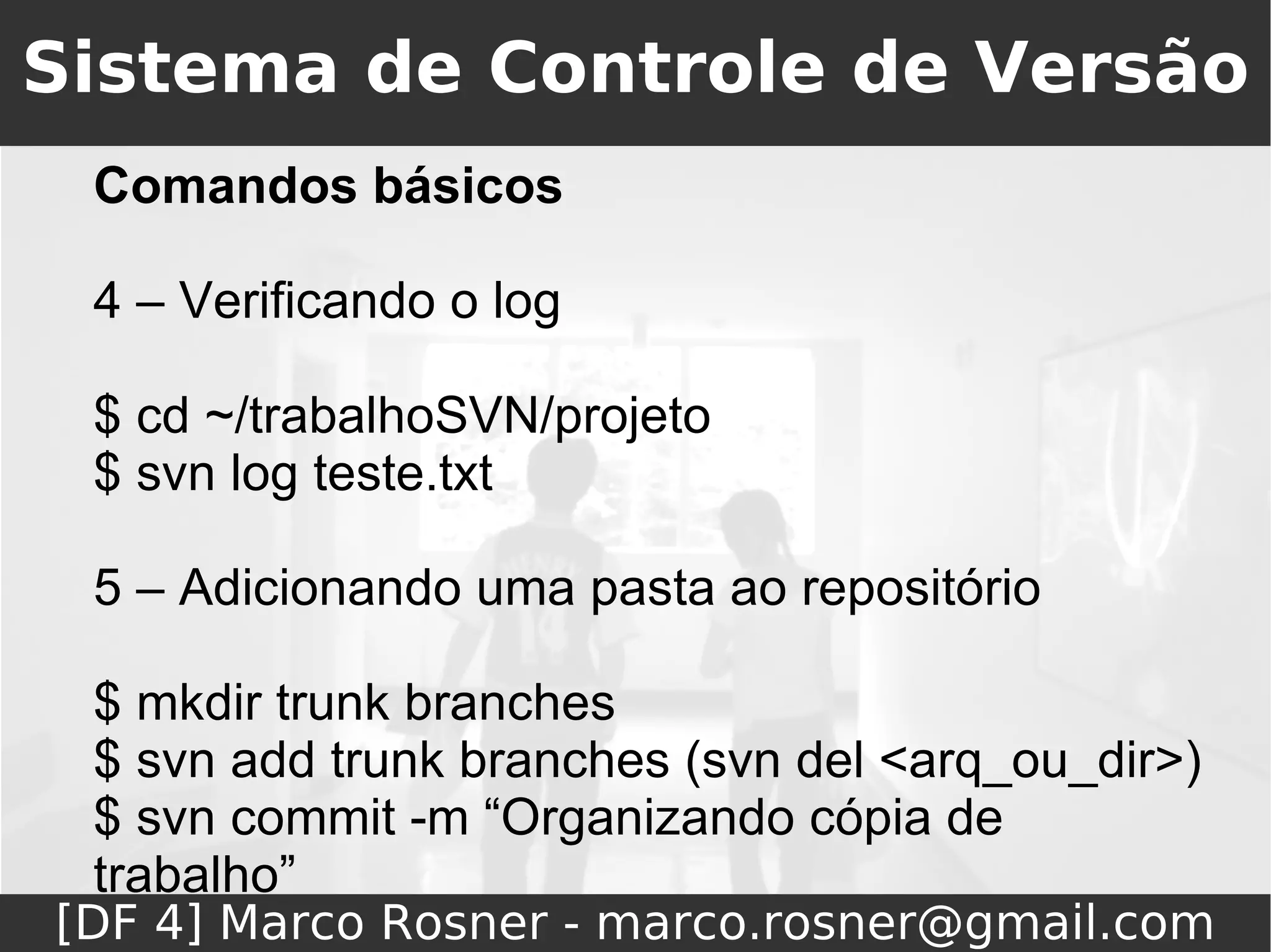 Sistema de Controle de Versão
 Comandos básicos

 4 – Verificando o log

 $ cd ~/trabalhoSVN/projeto
 $ svn log teste.txt

 5 – Adicionando uma pasta ao repositório

 $ mkdir trunk branches
 $ svn add trunk branches (svn del <arq_ou_dir>)
 $ svn commit -m “Organizando cópia de
 trabalho”
[DF 4] Marco Rosner - marco.rosner@gmail.com
 
