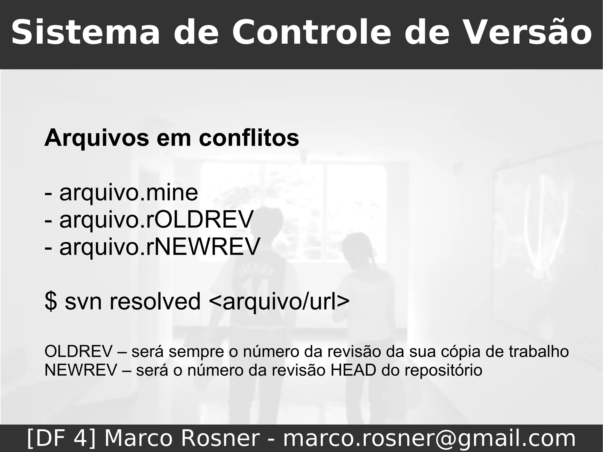 Sistema de Controle de Versão


 Arquivos em conflitos

 - arquivo.mine
 - arquivo.rOLDREV
 - arquivo.rNEWREV

 $ svn resolved <arquivo/url>
 OLDREV – será sempre o número da revisão da sua cópia de trabalho
 NEWREV – será o número da revisão HEAD do repositório



[DF 4] Marco Rosner - marco.rosner@gmail.com
 
