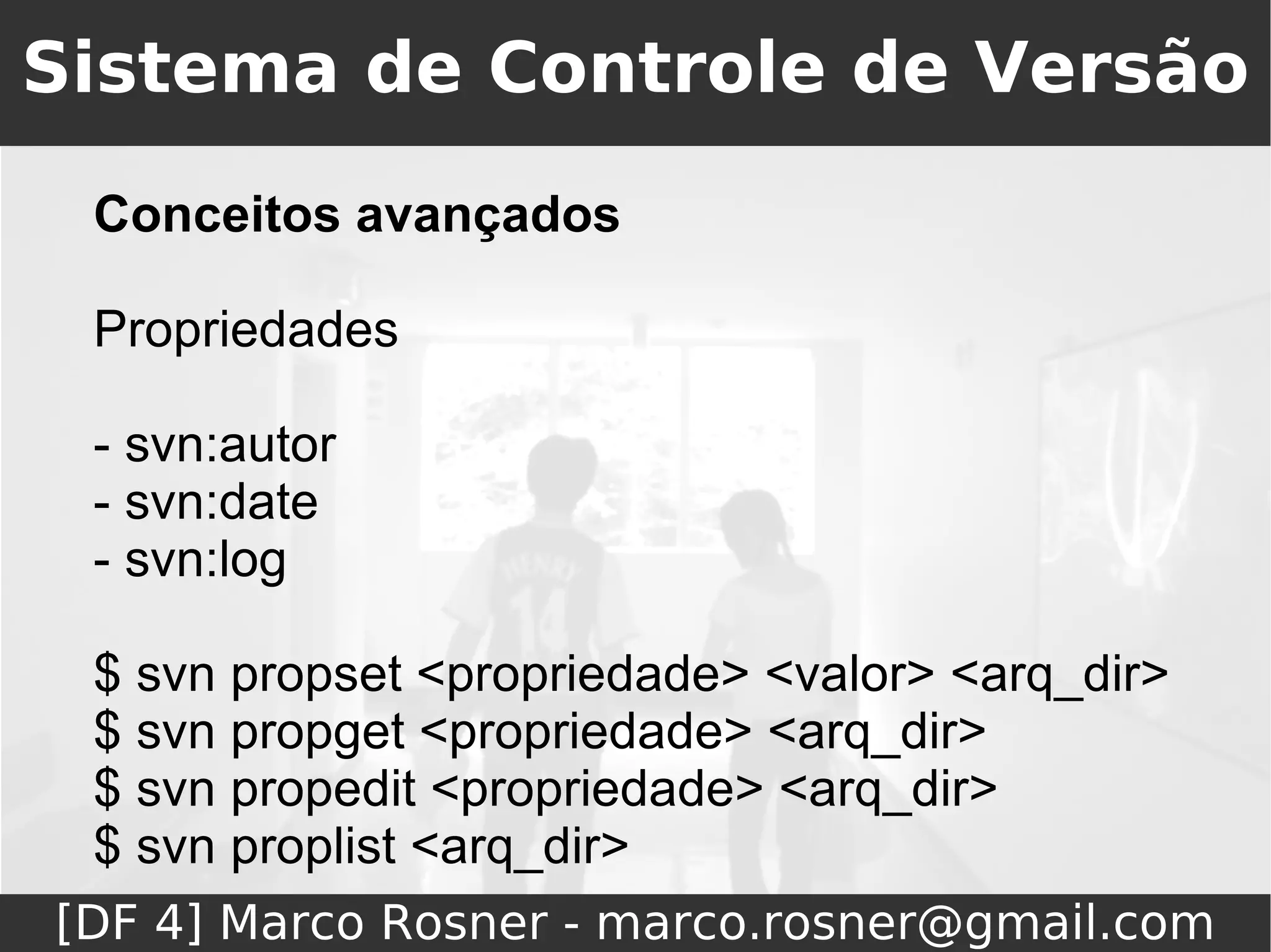 Sistema de Controle de Versão
 Conceitos avançados

 Propriedades

 - svn:autor
 - svn:date
 - svn:log

 $ svn propset <propriedade> <valor> <arq_dir>
 $ svn propget <propriedade> <arq_dir>
 $ svn propedit <propriedade> <arq_dir>
 $ svn proplist <arq_dir>
[DF 4] Marco Rosner - marco.rosner@gmail.com
 