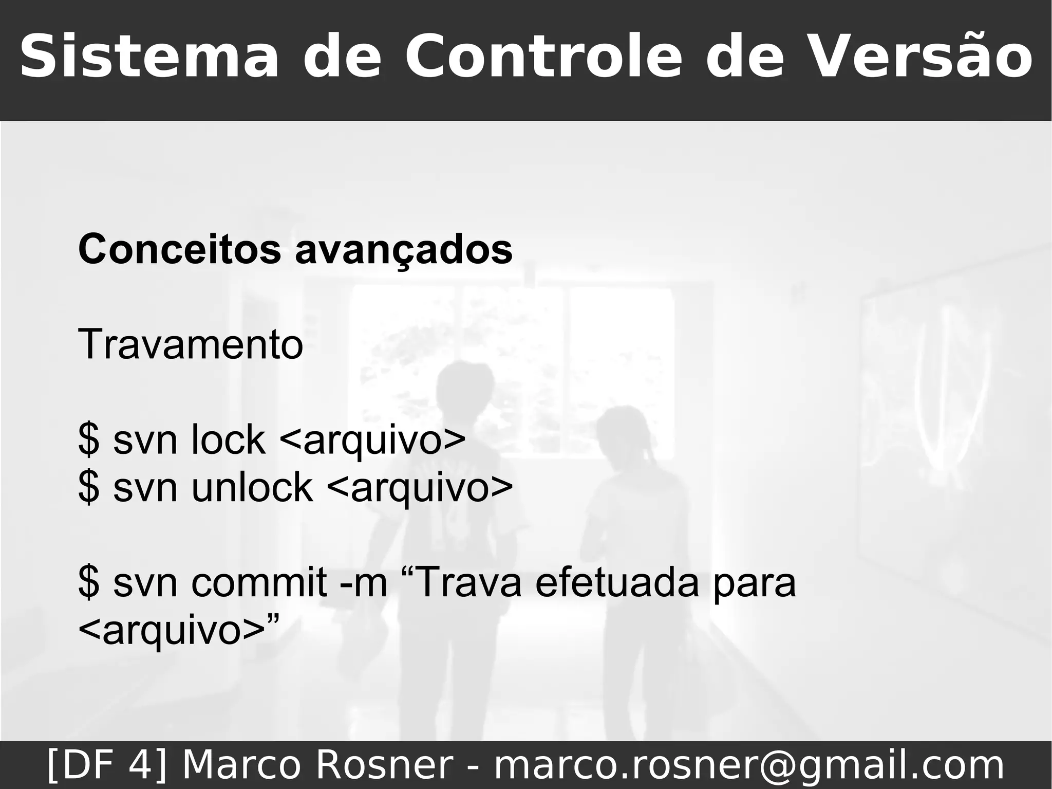 Sistema de Controle de Versão


 Conceitos avançados

 Travamento

 $ svn lock <arquivo>
 $ svn unlock <arquivo>

 $ svn commit -m “Trava efetuada para
 <arquivo>”


[DF 4] Marco Rosner - marco.rosner@gmail.com
 