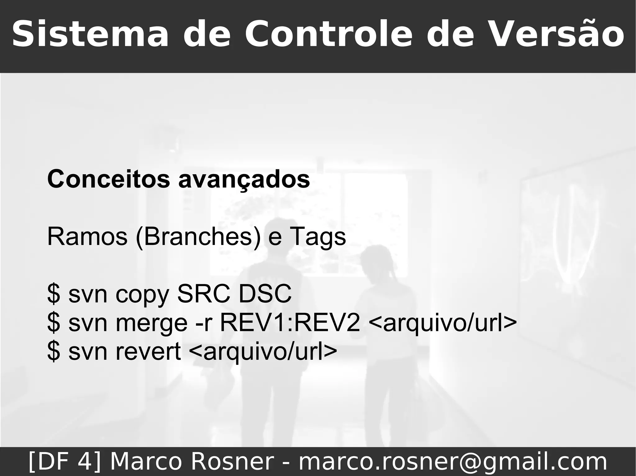 Sistema de Controle de Versão



 Conceitos avançados

 Ramos (Branches) e Tags

 $ svn copy SRC DSC
 $ svn merge -r REV1:REV2 <arquivo/url>
 $ svn revert <arquivo/url>



[DF 4] Marco Rosner - marco.rosner@gmail.com
 