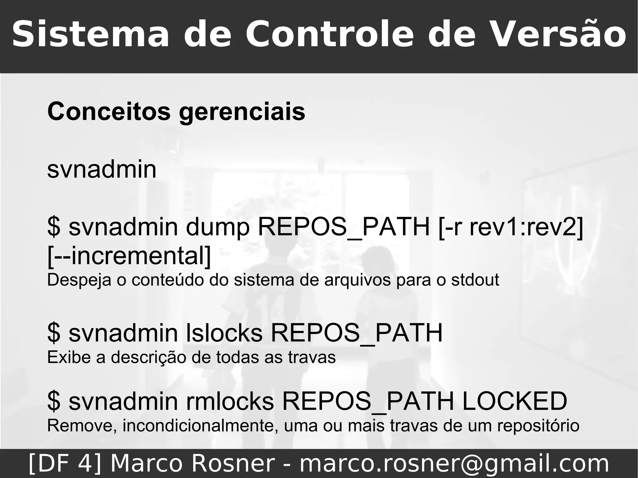 Sistema de Controle de Versão

 Conceitos gerenciais

 svnadmin

 $ svnadmin dump REPOS_PATH [-r rev1:rev2]
 [--incremental]
 Despeja o conteúdo do sistema de arquivos para o stdout


 $ svnadmin lslocks REPOS_PATH
 Exibe a descrição de todas as travas

 $ svnadmin rmlocks REPOS_PATH LOCKED
 Remove, incondicionalmente, uma ou mais travas de um repositório

[DF 4] Marco Rosner - marco.rosner@gmail.com
 