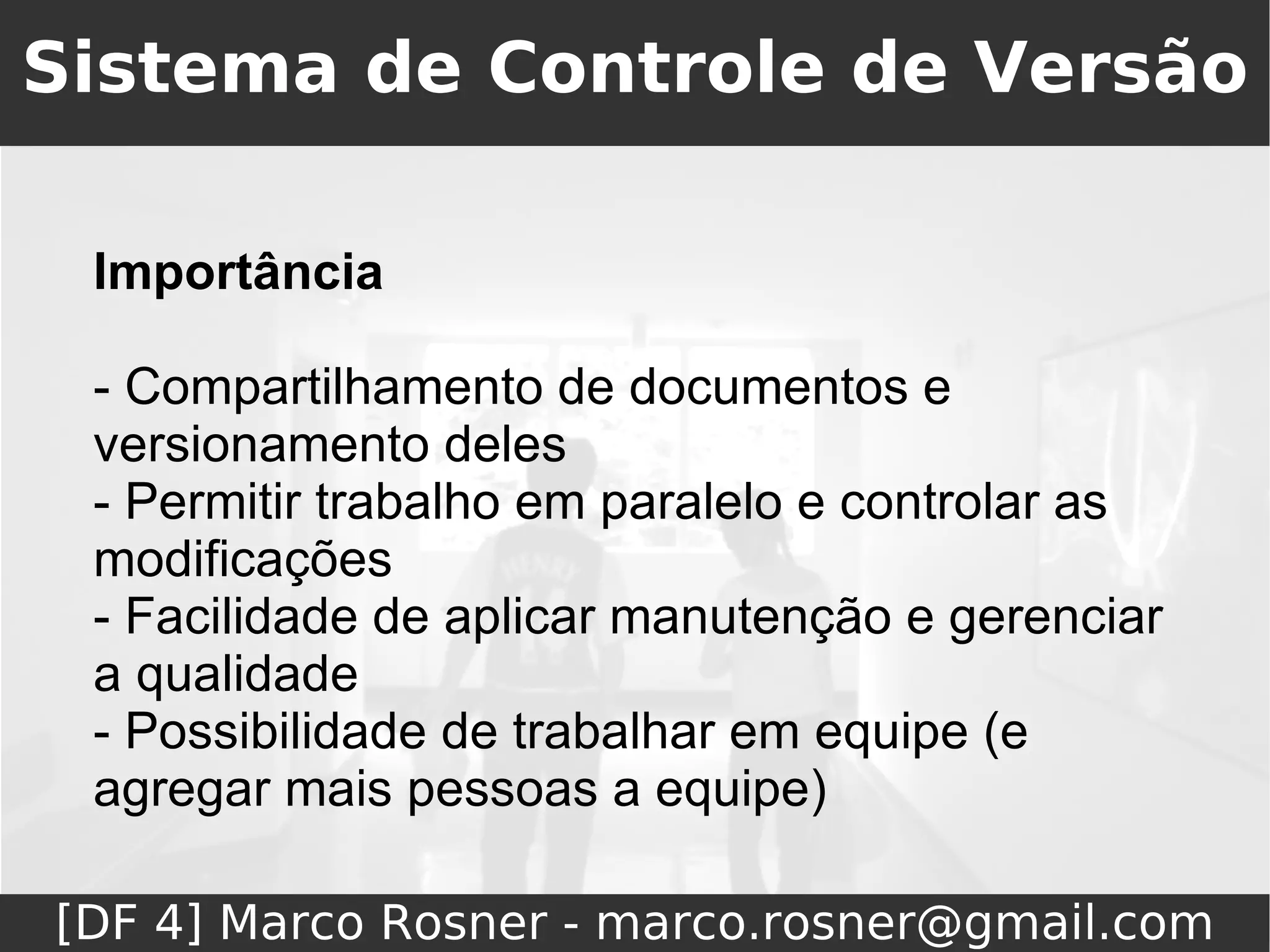 Sistema de Controle de Versão

 Importância

 - Compartilhamento de documentos e
 versionamento deles
 - Permitir trabalho em paralelo e controlar as
 modificações
 - Facilidade de aplicar manutenção e gerenciar
 a qualidade
 - Possibilidade de trabalhar em equipe (e
 agregar mais pessoas a equipe)

[DF 4] Marco Rosner - marco.rosner@gmail.com
 