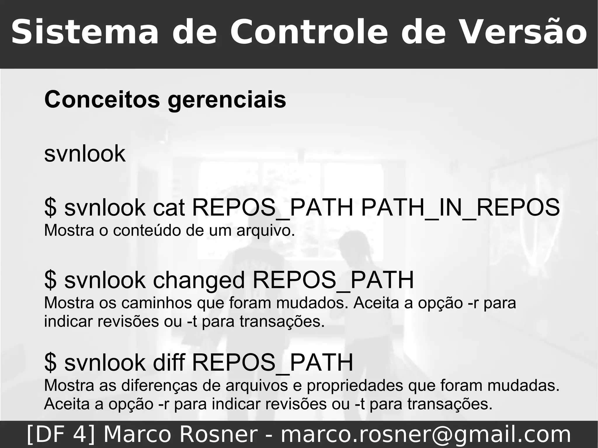 Sistema de Controle de Versão
 Conceitos gerenciais

 svnlook

 $ svnlook cat REPOS_PATH PATH_IN_REPOS
 Mostra o conteúdo de um arquivo.


 $ svnlook changed REPOS_PATH
 Mostra os caminhos que foram mudados. Aceita a opção -r para
 indicar revisões ou -t para transações.

 $ svnlook diff REPOS_PATH
 Mostra as diferenças de arquivos e propriedades que foram mudadas.
 Aceita a opção -r para indicar revisões ou -t para transações.
[DF 4] Marco Rosner - marco.rosner@gmail.com
 