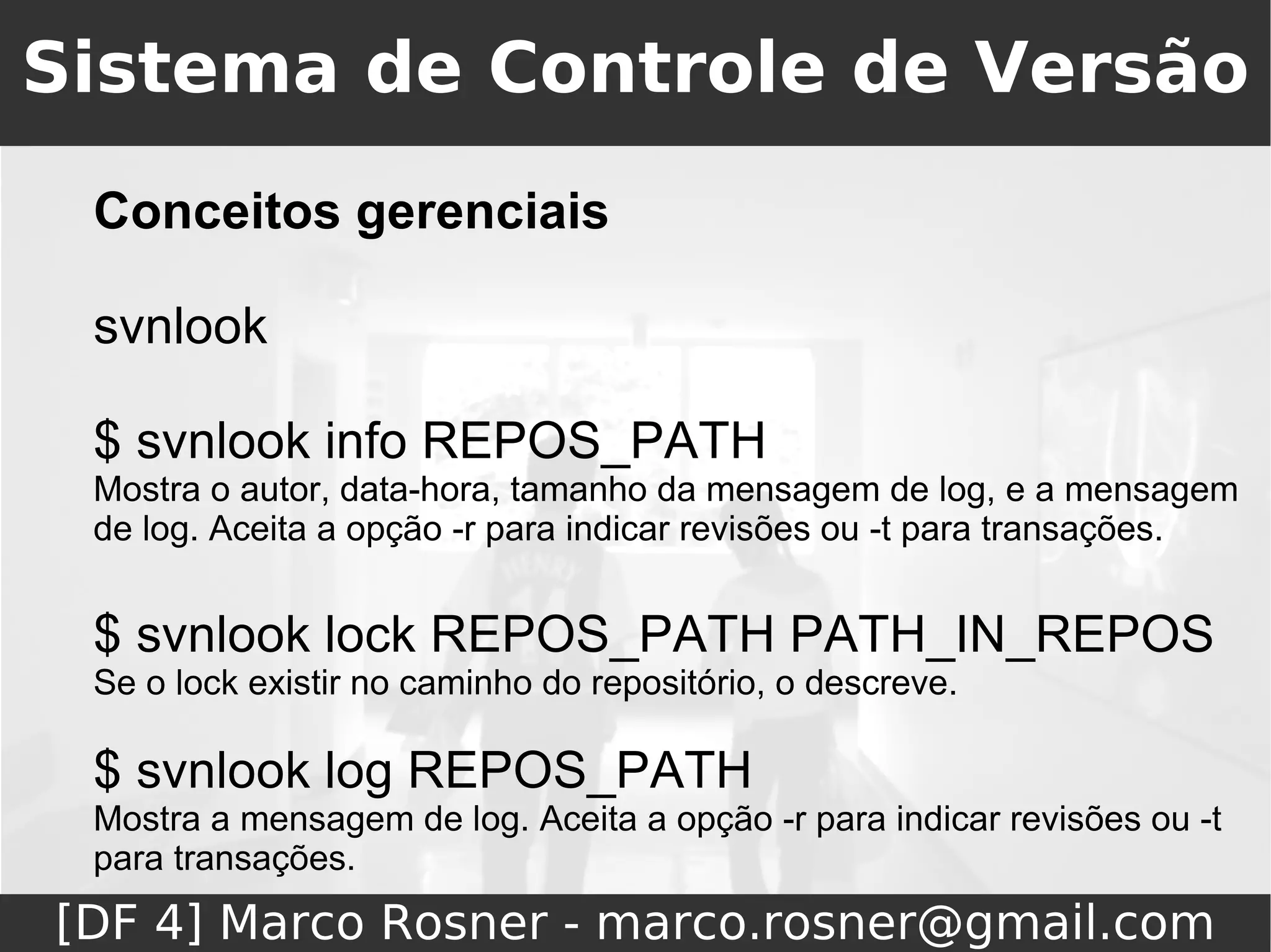 Sistema de Controle de Versão
 Conceitos gerenciais

 svnlook

 $ svnlook info REPOS_PATH
 Mostra o autor, data-hora, tamanho da mensagem de log, e a mensagem
 de log. Aceita a opção -r para indicar revisões ou -t para transações.


 $ svnlook lock REPOS_PATH PATH_IN_REPOS
 Se o lock existir no caminho do repositório, o descreve.

 $ svnlook log REPOS_PATH
 Mostra a mensagem de log. Aceita a opção -r para indicar revisões ou -t
 para transações.
[DF 4] Marco Rosner - marco.rosner@gmail.com
 
