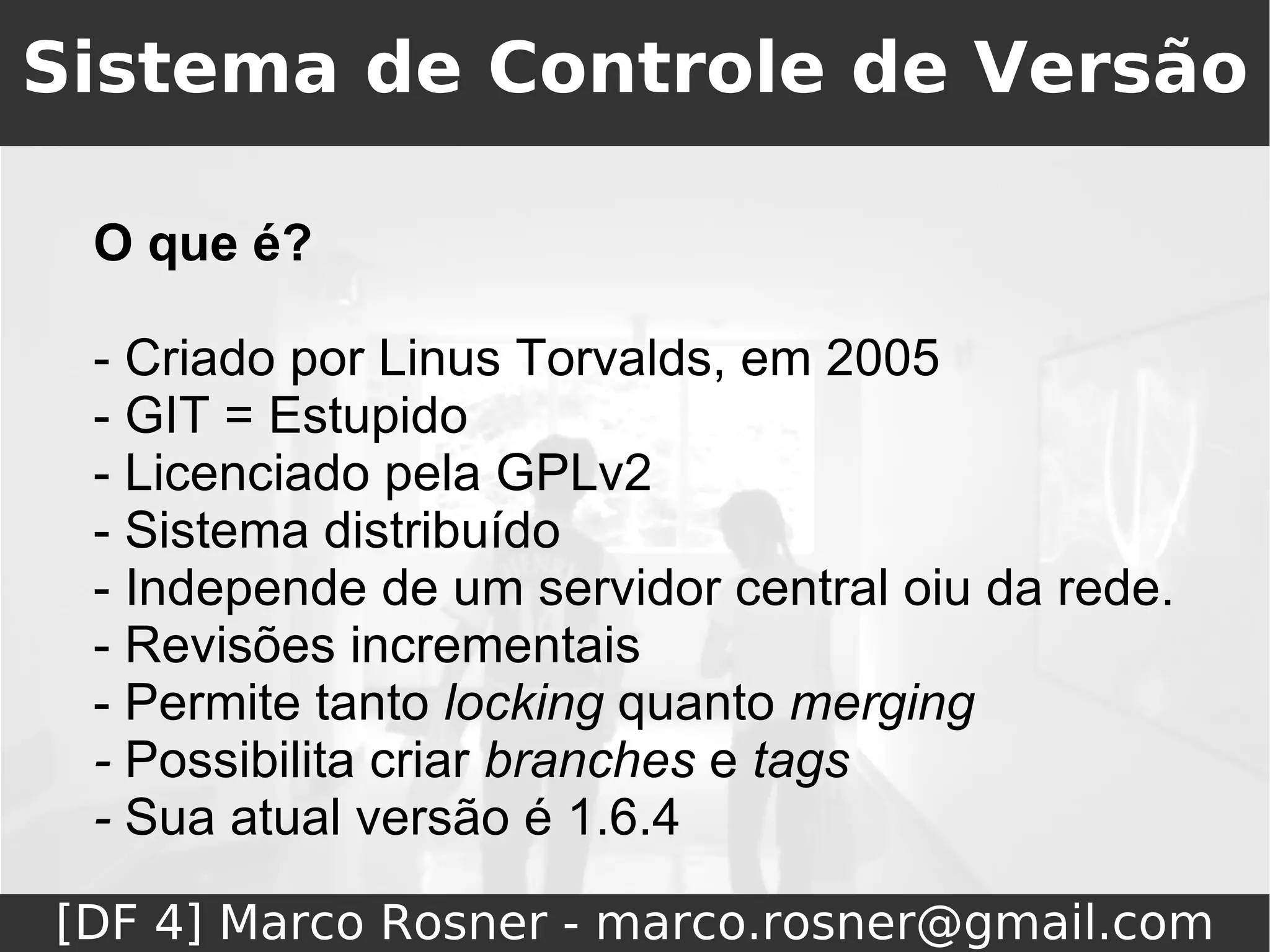 Sistema de Controle de Versão

 O que é?

 - Criado por Linus Torvalds, em 2005
 - GIT = Estupido
 - Licenciado pela GPLv2
 - Sistema distribuído
 - Independe de um servidor central oiu da rede.
 - Revisões incrementais
 - Permite tanto locking quanto merging
 - Possibilita criar branches e tags
 - Sua atual versão é 1.6.4

[DF 4] Marco Rosner - marco.rosner@gmail.com
 