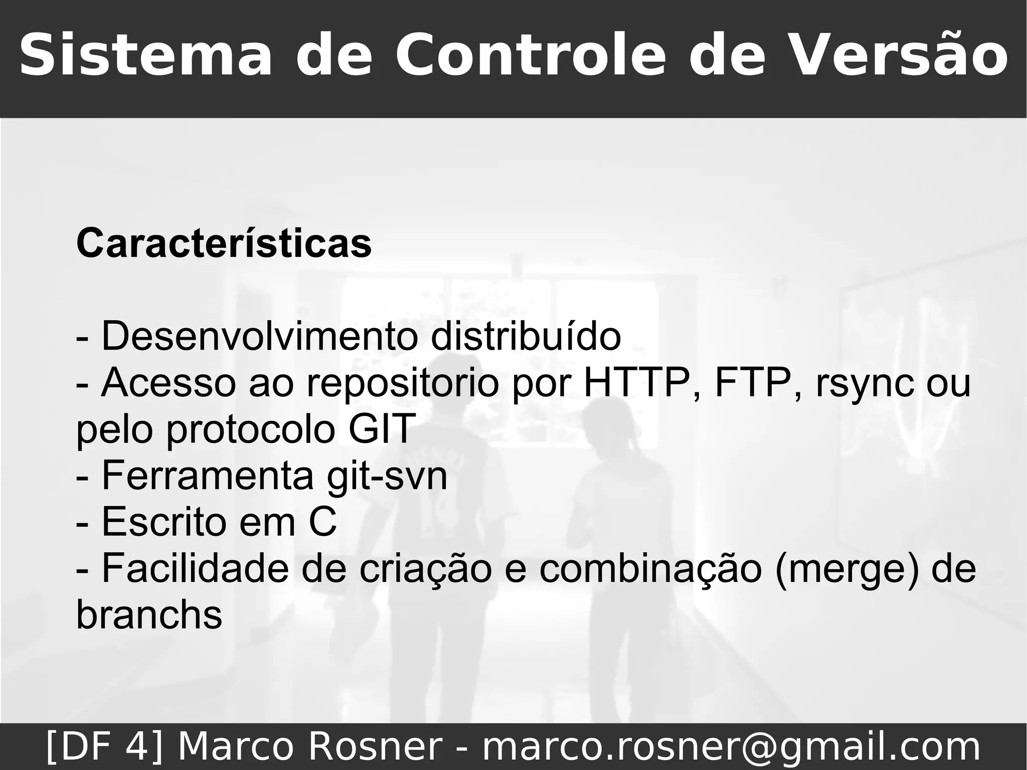 Sistema de Controle de Versão


 Características

 - Desenvolvimento distribuído
 - Acesso ao repositorio por HTTP, FTP, rsync ou
 pelo protocolo GIT
 - Ferramenta git-svn
 - Escrito em C
 - Facilidade de criação e combinação (merge) de
 branchs


[DF 4] Marco Rosner - marco.rosner@gmail.com
 