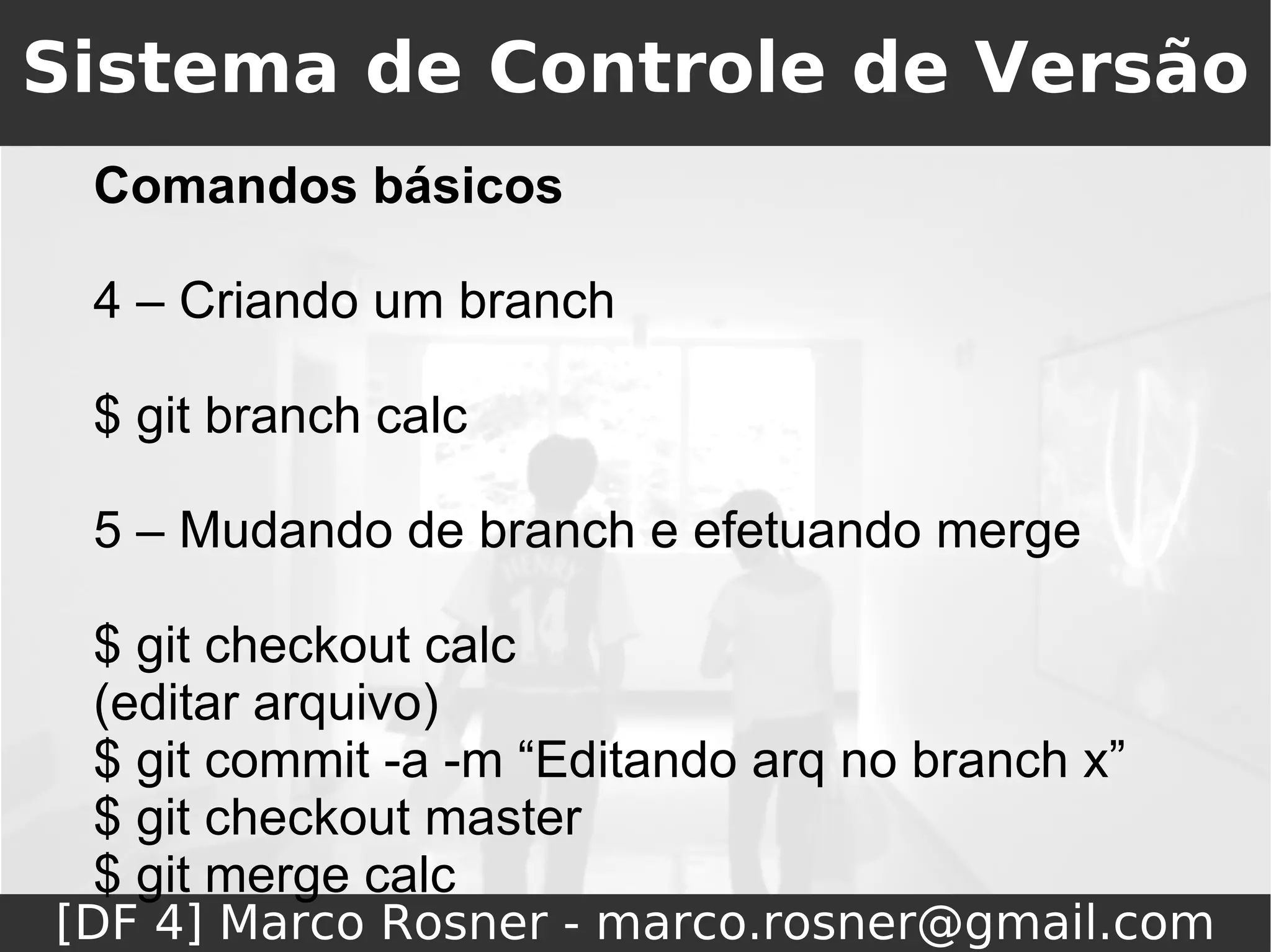 Sistema de Controle de Versão
 Comandos básicos

 4 – Criando um branch

 $ git branch calc

 5 – Mudando de branch e efetuando merge

 $ git checkout calc
 (editar arquivo)
 $ git commit -a -m “Editando arq no branch x”
 $ git checkout master
 $ git merge calc
[DF 4] Marco Rosner - marco.rosner@gmail.com
 