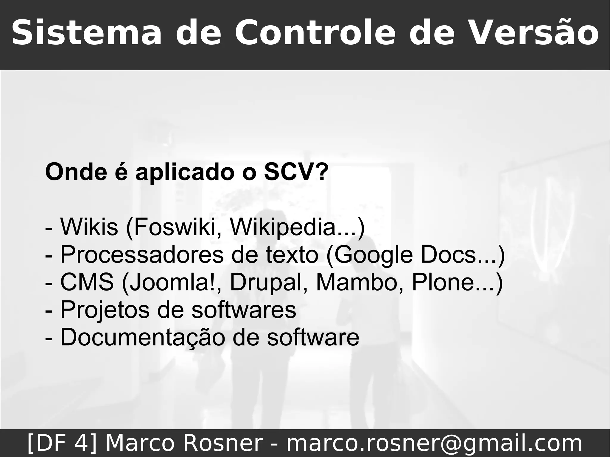 Sistema de Controle de Versão



 Onde é aplicado o SCV?

 - Wikis (Foswiki, Wikipedia...)
 - Processadores de texto (Google Docs...)
 - CMS (Joomla!, Drupal, Mambo, Plone...)
 - Projetos de softwares
 - Documentação de software



[DF 4] Marco Rosner - marco.rosner@gmail.com
 