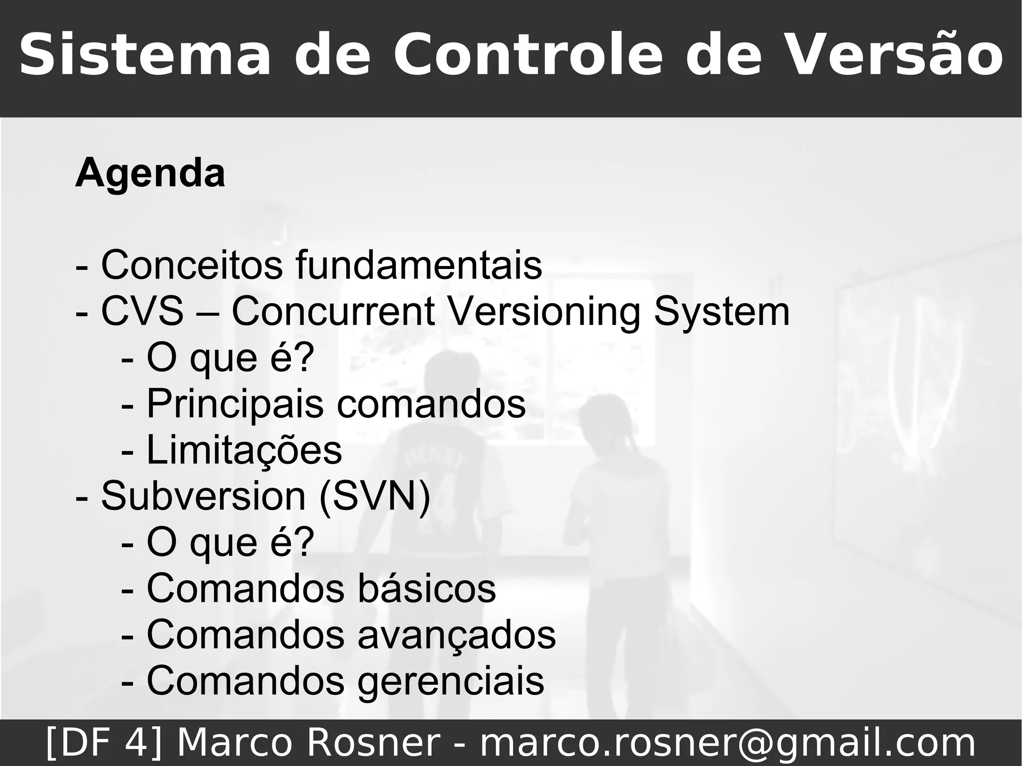 Sistema de Controle de Versão
 Agenda

 - Conceitos fundamentais
 - CVS – Concurrent Versioning System
    - O que é?
    - Principais comandos
    - Limitações
 - Subversion (SVN)
    - O que é?
    - Comandos básicos
    - Comandos avançados
    - Comandos gerenciais
[DF 4] Marco Rosner - marco.rosner@gmail.com
 