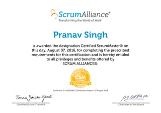 Pranav Singh
is awarded the designation Certified ScrumMaster® on
this day, August 07, 2016, for completing the prescribed
requirements for this certification and is hereby entitled
to all privileges and benefits offered by
SCRUM ALLIANCE®.
Certificant ID: 000554627 Certification Expires: 07 August 2018
Certified Scrum Trainer® Chairman of the Board
 