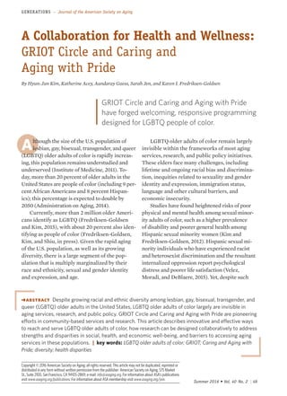 Summer 2016 • Vol. 40 .No. 2 | 49
GENERATIONS – Journal of the American Society on Aging
Copyright © 2016 American Society on Aging; all rights reserved. This article may not be duplicated, reprinted or
distributed in any form without written permission from the publisher: American Society on Aging, 575 Market
St., Suite 2100, San Francisco, CA 94105-2869; e-mail: info@asaging.org. For information about ASA’s publications
visit www.asaging.org/publications. For information about ASA membership visit www.asaging.org/join.
Although the size of the U.S. population of
lesbian, gay, bisexual, transgender, and queer
(LGBTQ) older adults of color is rapidly increas-
ing, this population remains understudied and
underserved (Institute of Medicine, 2011). To-
day, more than 20 percent of older adults in the
United States are people of color (including 9 per-
cent African Americans and 8 percent Hispan-
ics); this percentage is expected to double by
2050 (Administration on Aging, 2014).
Currently, more than 2 million older Ameri-
cans identify as LGBTQ (Fredriksen-Goldsen
and Kim, 2015), with about 20 percent also iden-
tifying as people of color (Fredriksen-Goldsen,
Kim, and Shiu, in press). Given the rapid aging
of the U.S. population, as well as its growing
diversity, there is a large segment of the pop-
ulation that is multiply marginalized by their
race and ethnicity, sexual and gender identity
and expression, and age.
LGBTQ older adults of color remain largely
invisible within the frameworks of most aging
services, research, and public policy initiatives.
These elders face many challenges, including
lifetime and ongoing racial bias and discrimina-
tion, inequities related to sexuality and gender
identity and expression, immigration status,
language and other cultural barriers, and
economic insecurity.
Studies have found heightened risks of poor
physical and mental health among sexual minor-
ity adults of color, such as a higher prevalence
of disability and poorer general health among
Hispanic sexual minority women (Kim and
Fredriksen-Goldsen, 2012). Hispanic sexual mi-
nority individuals who have experienced racist
and heterosexist discrimination and the resultant
internalized oppression report psychological
distress and poorer life satisfaction (Velez,
Moradi, and DeBlaere, 2015). Yet, despite such
abstract Despite growing racial and ethnic diversity among lesbian, gay, bisexual, transgender, and
queer (LGBTQ) older adults in the United States, LGBTQ older adults of color largely are invisible in
aging services, research, and public policy. GRIOT Circle and Caring and Aging with Pride are pioneering
efforts in community-based services and research. This article describes innovative and effective ways
to reach and serve LGBTQ older adults of color, how research can be designed collaboratively to address
strengths and disparities in social, health, and economic well-being, and barriers to accessing aging
services in these populations. | key words: LGBTQ older adults of color; GRIOT; Caring and Aging with
Pride; diversity; health disparities
A Collaboration for Health and Wellness:
GRIOT Circle and Caring and
Aging with Pride
By Hyun-Jun Kim, Katherine Acey, Aundaray Guess, Sarah Jen, and Karen I. Fredriksen-Goldsen
GRIOT Circle and Caring and Aging with Pride
have forged welcoming, responsive programming
designed for LGBTQ people of color.
 