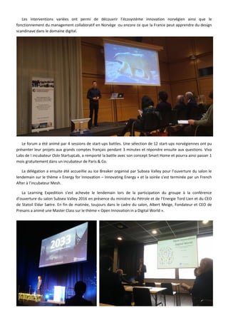 Les interventions variées ont permi de découvrir l’écosystème innovation norvégien ainsi que le
fonctionnement du management collaboratif en Norvège ou encore ce que la France peut apprendre du design
scandinave dans le domaine digital.
Le forum a été animé par 4 sessions de start-ups battles. Une sélection de 12 start-ups norvégiennes ont pu
présenter leur projets aux grands comptes français pendant 3 minutes et répondre ensuite aux questions. Viva
Labs de l incubateur Oslo StartupLab, a remporté la battle avec son concept Smart Home et pourra ainsi passer 1
mois gratuitement dans un incubateur de Paris & Co.
La délégation a ensuite été accueillie au Ice Breaker organisé par Subsea Valley pour l’ouverture du salon le
lendemain sur le thème « Energy for Innovation – Innovating Energy » et la soirée s’est terminée par un French
After à l’incubateur Mesh.
La Learning Expedition s’est achevée le lendemain lors de la participation du groupe à la conférence
d’ouverture du salon Subsea Valley 2016 en présence du ministre du Pétrole et de l’Energie Tord Lien et du CEO
de Statoil Eldar Sætre. En fin de matinée, toujours dans le cadre du salon, Albert Meige, Fondateur et CEO de
Presans a animé une Master Class sur le thème « Open Innovation in a Digital World ».
 