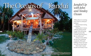 58 59
TheOceansof Kandui
Talking about it is running
your mouth at a backyard
barbeque.
Doing it means moving
to Indonesia.
Talking about it means
endlessly poking around
Google Earth and posing
bullshit questions like,
“I wonder what that point’s
like on a full moon?”
Doing it means selling
the farm and wandering
completely off the grid,
building a dream out of raw
clay with your bare hands.
That’s what it meant
for John and Ainsely Ocean.
JungledUp
withJohn
andAinsley
Ocean
 