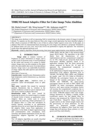 Mr. Rahul Tiwari et al Int. Journal of Engineering Research and Applications
ISSN : 2248-9622, Vol. 4, Issue 2( Version 1), February 2014, pp.720-724
RESEARCH ARTICLE

www.ijera.com

OPEN ACCESS

TDBLMS based Adaptive Filter for Color Image Noise Abolition
Mr. Rahul tiwari*, Mr. Niraj kumar**, Mr. Jaikaran singh***
*PG Student (Department of Electronics and Communication, SSSIST,Sehore, India)
** (Department of Electronics and Communication, SSSIST,Sehore, India)
*** (Department of Electronics and Communication, SSSIST,Sehore, India)

ABSTRACT
The image noise abolition is still an interesting field in research due to the dynamic nature of images in special
domain. To separate out the noise behavior from color image several approaches has been identified adaptive
filter which is extension of LMS filter is one of them to achieve higher signal to noise ratio. In this paper, an
adaptive filter with two dimensional block processing for color image noise abolition is proposed. Simulations
for different block size (2x2, 4x4, 16x16 and 32x32) are performed to signify the approach. The simulation
results show that approach performs well.
Keywords - adaptive algorithm, block processing, least mean square approximation, noise abolition and PSNR .
(LMS) family and the other is the recursive-leastsquare (RLS) family. The algorithms in the LMS
I.
INTRODUCTION
family have the characteristics of easy
Image noise is random variation of
implementation and low computational complexity
brightness or colour information in images, and is
[1]. In 1981, Clark [7] pro- posed the block leastusually a type of electronic noise. It can be produced
mean-square (BLMS) approach which is an
by the sensor and circuitry of a scanner or digital
application extended from the block processing
camera. Image noise can also originate in film grain
scheme proposed by Burrus [8]. In such an
and in the unavoidable shot noise of an ideal photon
approach, the computational complexity is
detector. Image noise is an undesirable by-product
dramatically reduced.
of image capture that adds spurious and extraneous
In the applications of digital image processing, twoinformation.
dimensional (2-D) adaptive algorithms such as
Main types of noises are
TDLMS, TD- BLMS, OBA, OBAI, and TDOBSG
Gaussian noise: caused by poor illumination and/or
are usually used [9]- [12]. Either in TDLMS or
high temperature, and/or transmission e.g. electronic
TDBLMS, the convergence factors are constant.
circuit noise
Instead of the constant convergence factors in
Salt and paper noise:
impulsive noise is
TDLMS and TDBLMS, the space-varying
sometimes called salt-and-pepper noise or spike
convergence factors are used in OBA, OBAI, and
noise
TDOBSG for better convergence performance.
Shot noise: typically that caused by statistical
However, such space-varying convergence factors
quantum fluctuations, that is, variation in the
will increase the computational complexity due to
number of photons sensed at a given exposure level.
the computations for the new convergence factor of
This noise is known as photon shot noise
next block. TDBLMS adaptive filter with weightQuantization noise: The noise caused by
training mechanism by finding a suitable weight
quantizing the pixels of a sensed image to a number
(coefficient) matrix for the digital filter in
of discrete levels is known as quantization noise.
advance was proposed by Chuen-Yau Chen
Adaptive filters are widely used in various
and Chih-Wen Hsia[13] .Then, treat this
applications for achieving a better performance [1].
weight matrix as the initial weight matrix for
An adaptive filter is a filter that self-adjusts its
the processing of noise abolition. In this
transfer function according to an optimization
paper
we
proposed
weight
training
algorithm driven by an error signal the dimension of
mechanism for adaptive filter used for color
the adaptive filters varies from application to
image that will process three colours i.e. red,
application. In the fields of digital signal processing
green and blue individually.
and communication echo cancellation, noise
canceling, and channel equalization [2]-[6], the onedimensional adaptive algorithm are generally
adopted.
The 1-D adaptive algorithms are usually classified
into two families. One is the least-mean-square
www.ijera.com

II.

2-D BLOCK LMS ALGORITHM

2-D signal is partitioned into blocks with a
dimension of LxL for each in the 2-D disjoint block720 | P a g e

 