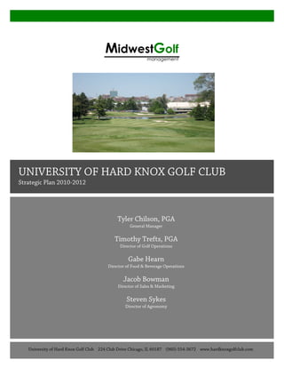 Tyler Chilson, PGA
General Manager
Timothy Trefts, PGA
Director of Golf Operations
Gabe Hearn
Director of Food & Beverage Operations
Jacob Bowman
Director of Sales & Marketing
Steven Sykes
Director of Agronomy
	
  
	
  
	
  
MidwestGolf
management
	
  
UNIVERSITY OF HARD KNOX GOLF CLUB
Strategic Plan 2010-2012
University of Hard Knox Golf Club 224 Club Drive Chicago, IL 60187 (960)-554-3672 www.hardknoxgolfclub.com
 