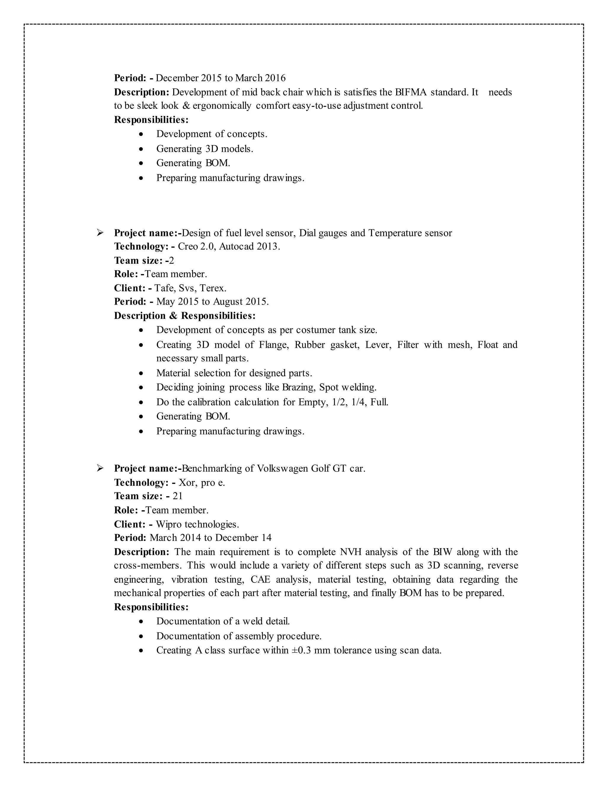 Period: - December 2015 to March 2016
Description: Development of mid back chair which is satisfies the BIFMA standard. It needs
to be sleek look & ergonomically comfort easy-to-use adjustment control.
Responsibilities:
 Development of concepts.
 Generating 3D models.
 Generating BOM.
 Preparing manufacturing drawings.
 Project name:-Design of fuel level sensor, Dial gauges and Temperature sensor
Technology: - Creo 2.0, Autocad 2013.
Team size: -2
Role: -Team member.
Client: - Tafe, Svs, Terex.
Period: - May 2015 to August 2015.
Description & Responsibilities:
 Development of concepts as per costumer tank size.
 Creating 3D model of Flange, Rubber gasket, Lever, Filter with mesh, Float and
necessary small parts.
 Material selection for designed parts.
 Deciding joining process like Brazing, Spot welding.
 Do the calibration calculation for Empty, 1/2, 1/4, Full.
 Generating BOM.
 Preparing manufacturing drawings.
 Project name:-Benchmarking of Volkswagen Golf GT car.
Technology: - Xor, pro e.
Team size: - 21
Role: -Team member.
Client: - Wipro technologies.
Period: March 2014 to December 14
Description: The main requirement is to complete NVH analysis of the BIW along with the
cross-members. This would include a variety of different steps such as 3D scanning, reverse
engineering, vibration testing, CAE analysis, material testing, obtaining data regarding the
mechanical properties of each part after material testing, and finally BOM has to be prepared.
Responsibilities:
 Documentation of a weld detail.
 Documentation of assembly procedure.
 Creating A class surface within ±0.3 mm tolerance using scan data.
 