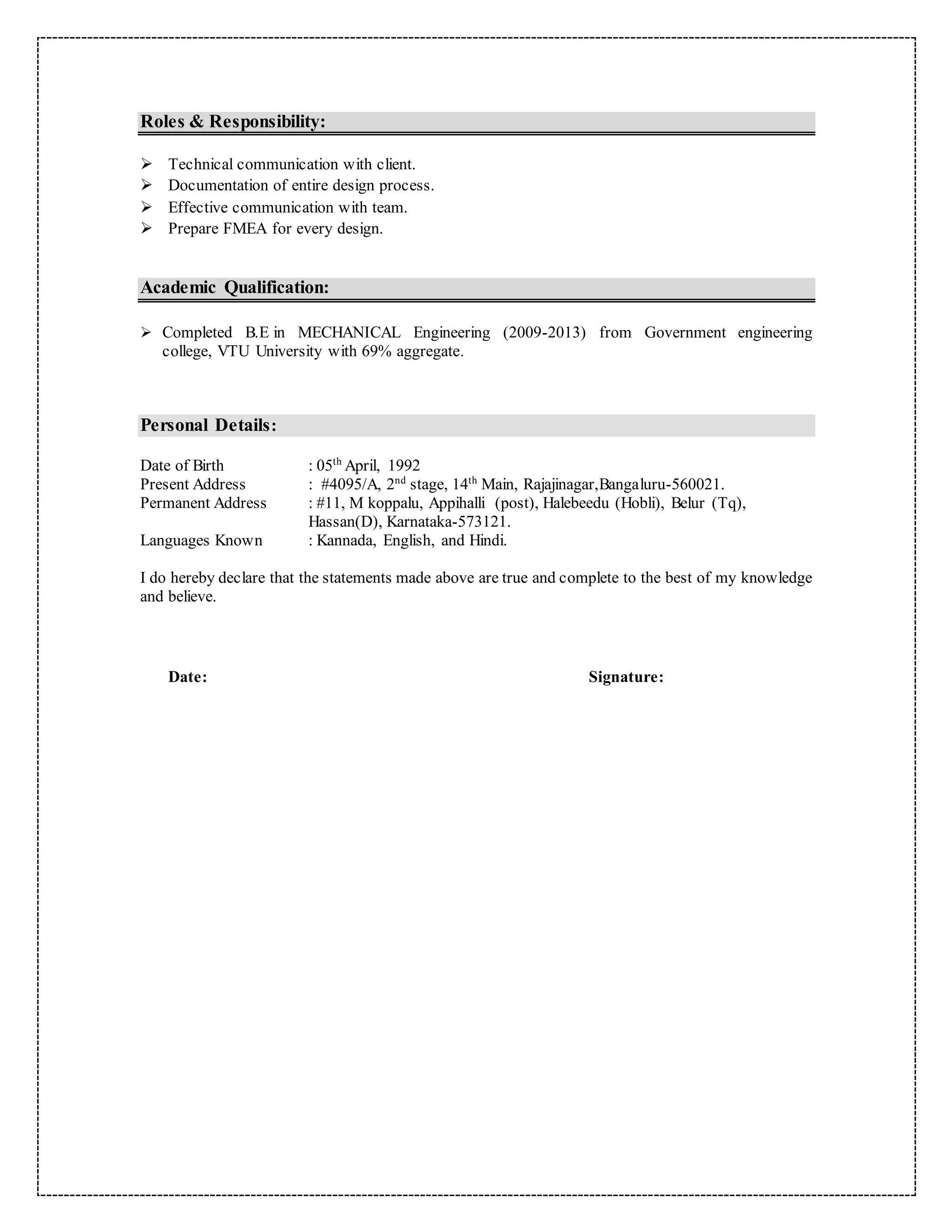 Roles & Responsibility:
 Technical communication with client.
 Documentation of entire design process.
 Effective communication with team.
 Prepare FMEA for every design.
Academic Qualification:
 Completed B.E in MECHANICAL Engineering (2009-2013) from Government engineering
college, VTU University with 69% aggregate.
Personal Details:
Date of Birth : 05th
April, 1992
Present Address : #4095/A, 2nd
stage, 14th
Main, Rajajinagar,Bangaluru-560021.
Permanent Address : #11, M koppalu, Appihalli (post), Halebeedu (Hobli), Belur (Tq),
Hassan(D), Karnataka-573121.
Languages Known : Kannada, English, and Hindi.
I do hereby declare that the statements made above are true and complete to the best of my knowledge
and believe.
Date: Signature:
 