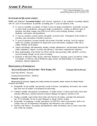 ANDRE F. POLITO
1241 71Street  Brooklyn, NY 11228
Andrit2599@yahoo.com  (718)748-2719
SUMMARYOF QUALIFICATIONS
Skillful and dedicated Accountant/Analyst with extensive experience in the corporate accounting industry
with 10+ years of reconciliations & portfolio accounting plus 5+ years of analytical work.
 8+ years as a portfolio accountant, of which 5 years was doing reconciliations on portfolio accounts
as well as bank reconciliations and general ledger reconciliations, working on different types of
portfolios and clients ranging from $5M to over $1B in assets verifying positions, accruals,
dividends, cash reports and spreadsheets.
 5+ years as a business systems analyst and quality assurance tester. Participated in the creation of
test plans, data and analysis of business processes.
 2+ years of experience accounts payable and accounts receivable, invoicing, travel & expense,
traders P/L, keeping spreadsheets for depreciated assets and business equipment while still in
college finishing up my degree.
 Adept at developing and maintaining detailed working administrative and procedural processes that
reduce redundancy, improve accuracy and efficiency, and achieve organizational objectives.
 Basic understanding of the Patriot Act, OFAC and the rules governing AML and KYC, as I have
received training through out my years of working.
 Proficient in Microsoft Office System, Microsoft Windows® operating system, Excel(Pivot Tables,
V-Lookups), LexisNexis, Dun & Bradstreet; quick learner and understanding of a company’s
proprietary financial applications.
PROFESSIONAL EXPERIENCE
ALLIANZGLOBAL INVESTORS – NEWYORK, NY February 2012 to Present
(Full Time 09/2012 – Present)
(Contract Position 02/2012 – 08/2012)
Financial Analyst
Responsible for receiving, logging and coding monthly and quarterly vendor invoices for Allianz Global
Investors and PIMCO.
 Responsible for the monthly and quarterly receipt of invoices and inputting the invoices into control
logs from over 50 vendors to be prepared for processing.
 Conducts monthly and quarterly reconciliations of vendor invoices to detect and resolve stock share
and price differences, and then forward to Finance Manager for approval and then to AP.
 Produce a monthly report which shows Sales and Aum for all vendors, and input that information
into 10.3.6 Schedules for the Account Managers in charge of those vendors.
 Responsible for producing a weekly spreadsheet via SAP GUI, which tracks invoices paid to our
vendors from our AP Department and inputting that information into control logs.
 Interface with Finance, Accounting and departments within the business unit to resolve issues that
arise within the company.
 