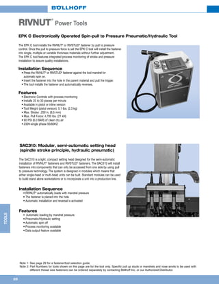 26
TOOLS
EPK C Electronically Operated Spin-pull to Pressure Pneumatic/Hydraulic Tool
The EPK C tool installs the RIVNUT®
or RIVSTUD®
fastener by pull to pressure
control. Once the pull to pressure force is set the EPK C tool will install the fastener
into single, multiple or variable thickness materials without further adjustment.
The EPK C tool features integrated process monitoring of stroke and pressure
installation to assure quality installations.
Installation Sequence
	 • Press the RIVNUT®
or RIVSTUD®
fastener against the tool mandrel for
automatic spin on.
	 • Insert the fastener into the hole in the parent material and pull the trigger.
	 • The tool installs the fastener and automatically reverses.
Features
	 • Electronic Controls with process monitoring
	 • Installs 20 to 30 pieces per minute
	 • Available in pistol or inline version
	 • Tool Weight (pistol version): 5.1 lbs. (2.3 kg)
	 • Max. Stroke: .250 in. (6.5 mm)
	 • Max. Pull Force: 4,700 lbs. (21 kN)
	 • 90 PSI (6.0 BAR) of clean dry air
	 • 230V-single phase 50/60HZ
Note 1: See page 29 for a fastener/tool selection guide
Note 2: Part Numbers for tools shown on this page are for the tool only. Specific pull up studs or mandrels and nose anvils to be used with
different thread size fasteners can be ordered separately by contacting Böllhoff Inc. or our Authorized Distributor.
RIVNUT
®
Power Tools
SAC310: Modular, semi-automatic setting head
(spindle stroke principle, hydraulic pneumatic)
The SAC310 is a light, compact setting head designed for the semi-automatic
installation of RIVNUT®
fasteners and RIVSTUD®
fasteners. The SAC310 will install
fasteners into components that can only be accessed from one side by using pull
to pressure technology. The system is designed in modules which means that
either single-head or multi-head units can be built. Standard modules can be used
to build stand alone workstations or to incorporate a unit into a production line.
Installation Sequence
	 • RIVNUT®
automatically loads with mandrel pressure
	 • The fastener is placed into the hole
	 • Automatic installation and reversal is activated
Features
	 • 	Automatic loading by mandrel pressure
	 • Pneumatic/Hydraulic setting
	 • Automatic spin off
	 • Process monitoring available
	 • Data output feature available
 