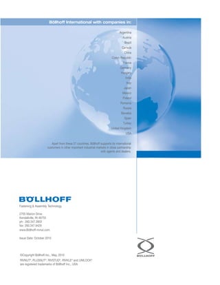 Fastening  Assembly Technology
2705 Marion Drive
Kendallville, IN 46755
ph: 260.347.3903
fax: 260.347.9429
www.Böllhoff-rivnut.com
Issue Date: October 2010
RIVNUT®
, PLUSNUT®
, RIVSTUD®
, RIVKLE®
and UNILOCK®
are registered trademarks of Böllhoff Inc., USA
©Copyright Böllhoff Inc., May, 2010
Böllhoff International with companies in:
Argentina
Austria
Brazil
Canada
China
Czech Republic
France
Germany
Hungary
India
Italy
Japan
Mexico
Poland
Romania
Russia
Slovakia
Spain
Turkey
United Kingdom
USA
Apart from these 21 countries, Böllhoff supports its international
customers in other important industrial markets in close partnership
with agents and dealers.
 