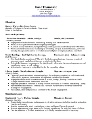 Isaac Thomason
174 Lancaster Way S.E.
Dalton, GA 30721
706-264-0537
isaac.thomason@hawks.shorter.edu
Education
Shorter University - Rome, Georgia
Bachelor of Science in Christian Studies (May, 2013)
Minor in Psychology
Relevant Experience
The Recreation Place - Dalton, Georgia. March, 2015 - Present
Volunteer/Member
● Engage in communication and relationship building with other members.
● Assist the manager of the facility with upkeep of the gym.
● Maintain healthy and stable physique through working out both individually and with others.
● Assist voluntarily in sales and marketing by promoting low gym membership costs, as well as
friendly atmosphere to current co-workers at current place of employment and elsewhere.
Center for Hope - Fort Oglethorpe, Georgia. November, 2013 - February, 2014
Staff Assistant
● Coordinated daily operations at “The Ark” thrift store, maintaining a clean and organized
atmosphere, and regularly rotating new product onto the floor.
● Entrusted with money management for $300 in daily sales, securely processing payments and
transferring money to cash register.
● Maintained a clean and organized facility for the counseling offices.
Liberty Baptist Church - Dalton, Georgia. May, 2012 - August, 2012
Ministry Intern
● Organized youth services on Wednesday nights, including setup, operation and takedown of
tables, chairs, speakers, instruments, microphones and sound accessories.
● Engaged students at the Move Conference in Macon, Georgia, leading a team of 20 youths
through devotionals and recreational activities.
● Regularly performed visitation of elderly and sick individuals in Whitfield and Murray County.
● Reformatted Senior Pastor’s sermons into Microsoft PowerPoint to effectively summarize
message for congregation.
● Researched, wrote and presented a sermon to the church congregation.
Other Experience
Engineered Floors - Dalton, Georgia. May, 2015 - Present
Extrusion Operator
● Engage in the operation and maintenance of extrusion machines, including loading, unloading,
cleaning and repair.
● Monitor work area for safety, maintaining a clean and hazard free environment.
● Manage polyester and nylon waste, collecting and transferring the materials for recycled use.
● Oversee collection of finished product and periodically transfer material to inventory.
 