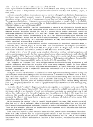 1538 Abuta Ogeto / ProcediaSocial andBehavioral Sciences 2 (2013) 1537–1542
have a negative attitude toward mathematics that can be described as `math anxiety' or `math avoidance'. But this
difficulty is not related to ability but rather is related to the attitudes that are held about math (Yenilmez, Girginer, &
Uzun, 2007).
Attitude is a mental set ordisposition,readiness to respond and the psychologicalbasis ofattitudes,theirpermanence,
their learned nature and their evaluative character. It includes object things, peoples, places, ideas or situations.
Attitudes are not just a passive result of past experience; instead they impel behavior and guide its form and manner.
The components of attitudes are: (i) a cognitive component (opinion information or strength ofb elief or disbelief; (ii).
an affective component (emotional component of like (or) dislike) and (iii) an action (co nature behavioral component
of habit or readiness to respond)(Guimaraest, 2005).
Mathematics attitude should be viewed as a predisposition to respond in an unfavorable or favorable way to
mathematics. By accepting this view, mathematics attitude includes relevant beliefs, behavior and attitudinal or
emotional reactions. Researches indicated that, there is a positive relation between mathemat ics attitude and
mathematics achievement (Ma, & Kishor, 1997a; Saha, 2007; Thomas, 2006). Kadijevich (2008) in study,which used
a sample on thirty three countries that participated in the TIMSS 2003 project in the eighth grade, found that each
dimension of mathematics attitude alone was positively related to mathematics achievement for almost all of the thirty
three countries.In the context of the TIMSS assessment,Mullis and et. al (2000) found that students who showpositive
attitudes toward math were more likely to perform well.
Researches reviled that some variables mediated the effect of math attitude and mathematics achievement (Kabiri, &
Kiamanesh's, 2004; Kiamanesh, Hejazi, & Esfahani, 2004). Some of these variables are intelligence quotient (Blair,
Gamson, Thorne, & Baker, 2005; Bull & Scerif, 2001, Evans, Floyd, McGrew, & Leforgee, 2002; Grissmer, 2000) and
motivation for mathematics (Khoush Bakht, and Kayyer, 2005; Md. Yunus, & Wan Ali, 2009).
A detailed review of over 50 studies using naturalistic observation, post-hoc statistical comparisons, and
cohortsequential analysis concludes that there is an association between enhancement of cognitive skills related to IQ
and schooling (Ceci, 1991). Experimental and differential studies of math achievement in typically developing children
and children with learning disorders indicated that the importance of fluid cognition and intelligence for math ability
(Bull & Scerif, 2001; Evans, & et. al, 2002; McGrew & Hessler, 1995; McLean & Hitch, 1999).
Luo, Thompson, and Detterman (2003) tested the hypothesis that the correlation between psychometric ‘g’ and
academic achievement was in large part associated with a mental speed component. Initially, the shared variance
between general intelligence and academic achievement was approximately 30. Spatial ability tasks, especially those
involving visualization, are able to predict which engineering students will excel in the area of technical drawing
(Adanez & Velasco, 2002).
Intelligence is not the only determinant of academic achievement. High motivation and engagement in learning have
consistently been linked to reduced dropout rates and increased levels of student success (Kushman, Sieber, & Harold,
2000). Motivation has long been a controversial issue with researchers on math learning. This is not because there is
any doubt about the importance of motivational factors in general for math learning, but because the contrast between
intrinsic and extrinsic motivation, which has dominated the debate, is subject to serious criticisms. During the last 40
years or so, a large body of literature has helped to highlight the importance of motivation in math learning (Cleary,
Chen, 2009).
Motivation refers to “a student's willingness, need, desire and compulsion to participate in, and be successfulin the
learning process” (Md. Yunus, Wan Ali, 2009). There are many students who are highly motivated and do anything
their teacher asks. However, the number of poorly motivated students is substantial and seems to be growin g. In high
schools, these students tend to be clustered in beginning level classes because their lack of effort keeps them from
gaining the skills needed to take more advanced mathematics. From long times ago, psychologists and educators have
considered the effect of motivational factors in learning and performance of students of various subject fields
(LinnenBrink, & Pintrich, 2002).
On the assumption that a student’s effort can vary with the task at hand (Kloosterman, 1996), students were asked
about their level of effort in mathematics class, on homework, and in other school subjects, they were also asked
directly about what motivated them in mathematics. According to findings of Khoush Bakht, and Kayyer, (2005), Md.
Yunus, and Wan Ali (2009), Middleton, and Spanias (1999) there is significant positive relation between motivation
and students’mathematics achievement.
Some studies have attention to gender differences in math motivation, attitude towards math and math achievement.
Mullis et al. (2000) found that there was a significant gender difference in math motivation and attitudes towards
mathematics internationally, but that genderwas not related to math performance. Also Um, Corter, & Tatsuoka (2005)
indicated that there is difference between females and males in math motivation, attitude towards math and math
achievement.
 