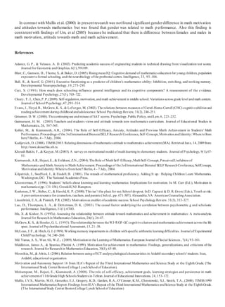 In contrast with Mullis et al. (2000) in present research was not found significant genderdifference in math motivation
and attitudes towards mathematics but was found that gender was related to math performance. Also this finding is
consistent with findings of Um, et al (2005) because he indicated that there is difference between females and males in
math motivation, attitude towards math and math achievement.
References
Adanez, G. P., & Velasco, A. D. (2002). Predicting academic success of engineering students in technical drawing from visualization test scores.
Journal for Geometric andGraphics, 6(1),99í109.
Blair, C., Gamson, D., Thorne, S., & Baker, D. (2005). RisingmeanIQ: Cognitive demand of mathematics educationfor youngchildren, population
exposure toformal schooling, andthe neurobiology ofthe prefrontal cortex. Intelligence, 33, 93–106.
Bull, R., & Scerif, G. (2001). Executive functioning as a predictor of children’s mathematics ability: Inhibition, switching, and working memory.
Developmental Neuropsychology,19,273–293.
Ceci, S. (1991). How much does schooling influence general intelligence and its cognitive components? A reassessment of the e vidence.
Developmental Psychology,27(5), 703–722.
Cleary, T. J., Chen,P.P.(2009). Self-regulation, motivation, andmath achievement in middle school: Variations across grade level andmath context.
Journal of School Psychology,47,291–314.
Evans, J., Floyd, R., McGrew, K. S., & LeForgee, M. (2002). The relations between measures of Cattel-Horne-Carroll (CHC) cognitiveabilities and
readingachievement duringchildhoodandadolescence.School PsychologyReview, 31(2), 246-251.
Grissmer, D. W. (2000). Thecontinuinguse andmisuse of SAT scores. Psychology,Public Policy, andLaw, 6, 223–232.
Guimaraest, H. M. (2005) Teachers and students views and attitude towards new mathematics curriculum. Journal of Educational Studies in
Mathematics, 26, 347-365.
Kabiri, M., & Kiamanesh, A.R., (2004). The Role of Self-Efficacy, Anxiety, Attitudes and Previous Math Achievement in Students' Math
Performance.Proceedings of the 3rdInternational BiennialSELF Research Conference, Self-Concept, MotivationandIdentity: Where tofrom
here? Berlin, 4 - 7 July, 2004.
Kadijevich, D. (2008). TIMSS2003: Relatingdimensions ofmathematics attitude to mathematics achievement (MA). RetrievedJune, 14,2009from:
http://www.doiserbia.nb.rs.
Khoush Bakht, F., & Kayyer, M.(2005). A surveyon motivational model of mathlearningin elementary students. Journal of Psychology, 9(1),67-
81.
Kiamanesh, A.R.,Hejazi,E., & Esfahani, Z.N.,(2004).TheRole of MathSelf-Efficacy,MathSelf-Concept, PerceivedUsefulness of
Mathematics andMath Anxietyin MathAchievement. Proceedings of the3rdInternational Biennial SELF ResearchConference, SelfConcept,
MotivationandIdentity: Wheretofromhere? Berlin, 4 - 7 July, 2004.
Kilpatrick, J., Swafford, J., & Findell, B. (2001). The strands of mathematical proficiency. Adding It up: Helping Children Learn Mathematics.
Washington,DC: The National Academies Press.
Kloosterman, P. (1996). Students’ beliefs about knowing and learning mathematics: Implications for motivation. In M. Carr (Ed.), Motivation in
mathematics (pp.131-156). Cresskill,NJ: Hampton.
Kushman, J. W., Sieber, C., & Harold, K. P. (2000).This isn’t the place for me: School dropout. InD. Capuzzi & D. R. Gross (Eds.), Youth at risk:
A preventionresource for counselors, teachers, andparents (3rded., pp.471-507). Alexandria,VA: AmericanCounselingAssociation.
Linenbrink, E.A., & Pintrich, P.R. (2002). Motivationas enabler ofacademic success. School PsychologyReview. 31(3), 313-327.
Luo, D., Thompson, L. A., & Detterman, D. K. (2003). The causal factor underlying the correlation between psychometric g and scholastic
performance. Intelligence,31(1), 67í83.
Ma, X. & Kishor, N. (1997a). Assessing the relationship between attitude toward mathematics and achievement in mathematics: A meta-analysis.
Journal for Researchin Mathematics Education, 28(1), 26-47.
McGrew, K. S., & Hessler, G. L. (1995). Therelationshipbetween theWJ-R GF-GC cognitiveclusters andmathematics achievement across the life
span. Journal of Psychoeducational Assessment, 13,21–38.
McLean, J. F., & Hitch, G. J. (1999).Workingmemory impairments in children withspecific arithmeticlearningdifficulties. Journal ofExperimental
ChildPsychology, 74, 240–260.
Md. Yunus, A. S., Wan Ali, W.Z., (2009).Motivationin the Learningof Mathematics. European Journal ofSocial Sciences , 7(4), 93-101.
Middleton, James A., & Spanias, Photini A. (1999). Motivation for achievement in mathematics: Findings, generalizations, and criticisms of the
research. Journal forResearchin Mathematics Education, 30(1), 65-88.
Moenikia, M., & Abtin, J. (2006). Relation between usingof ICT andpsychological characteristics in Ardabil secondaryschools' students. Iran,
Ardabil, educational organization
Motivation and Autonomy Support 16 from IEA’s Repeat of the Third International Mathematics and Science Study at the Eighth Grade. (The
International Study CenterBostonCollege LynchSchool of Education).
Mohsenpour, M., Hejazi, E., Kiamanesh, A. (2008). The role of self-efficacy, achievement goals, learning strategies and persistence in math
achievement of11thGrade High Schools Students in Tehran.Journal of Educational Innovations, 24,153-172.
Mullis, I.V.S., Martin, M.O., Gonzelez, E.J., Gregory, K.D., Garden, R.A., O’Connor, K.M., Chrostowski, S.J., Smith, T.A., (2000). TIMSS 1999
International Mathematics Report: Findings fromIEA’s Repeat of the ThirdInternational Mathematics andScience Study at the EighthGrade.
(The International Study Center BostonCollege Lynch School of Education)
 