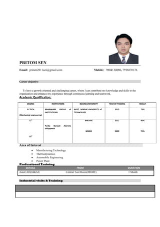 PRITOM SEN
Email: pritam2011sen@gmail.com Mobile: 9804134080, 7596870176
Career objective
To have a growth oriented and challenging career, where I can contribute my knowledge and skills to the
organization and enhance my experience through continuous learning and teamwork.
Academic Qualification:
DEGREE INSTITUTIONS BOARD/UNIVERSITY YEAR OF PASSING RESULT
B. TECH
(Mechanical engineering)
BRAINWARE GROUP of
INSTITUTIONS
WEST BENGAL UNIVERSITY of
TECHNOLOGY
2015 73%
12th
10th
Purba Barasat Adarsha
vidyapeeth
WBCHSE
WBBSE
2011
2009
60%
75%
Area of Interest
• Manufacturing Technology
• Thermodynamics
• Automobile Engineering
• Power Plant
Professional Training
DETAILS FROM DURATION
AutoCAD(2d&3d) Central Tool Room(MSME) 1 Month
Industrial visits & Training
 