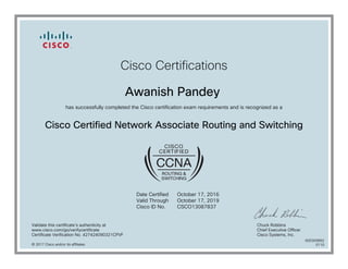 Cisco Certifications
Awanish Pandey
has successfully completed the Cisco certification exam requirements and is recognized as a
Cisco Certified Network Associate Routing and Switching
Date Certified
Valid Through
Cisco ID No.
October 17, 2016
October 17, 2019
CSCO13087837
Validate this certificate's authenticity at
www.cisco.com/go/verifycertificate
Certificate Verification No. 427424090321CPVF
Chuck Robbins
Chief Executive Officer
Cisco Systems, Inc.
© 2017 Cisco and/or its affiliates
600300892
0110
 