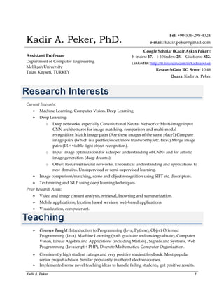 Kadir A. Peker 1
Kadir A. Peker, PhD.
Tel: +90-536-298-4324
e-mail: kadir.peker@gmail.com
Assistant Professor
Department of Computer Engineering
Melikşah University
Talas, Kayseri, TURKEY
Google Scholar (Kadir Aşkın Peker):
h-index: 17. i-10 index: 25. Citations: 822.
LinkedIn: http://tr.linkedin.com/in/kadirapeker
ResearchGate RG Score: 10.48
Quara: Kadir A. Peker
Research Interests
Current Interests:
 Machine Learning. Computer Vision. Deep Learning.
 Deep Learning:
o Deep networks, especially Convolutional Neural Networks: Multi-image input
CNN architectures for image matching, comparison and multi-modal
recognition: Match image pairs (Are these images of the same place?) Compare
image pairs (Which is a prettier/older/more trustworthy/etc. face?) Merge image
pairs (IR + visible light object recognition).
o Input image optimization for a deeper understanding of CNNs and for artistic
image generation (deep dreams).
o Other: Recurrent neural networks. Theoretical understanding and applications to
new domains. Unsupervised or semi-supervised learning.
 Image comparison/matching, scene and object recognition using SIFT etc. descriptors.
 Text mining and NLP using deep learning techniques.
Prior Research Areas:
 Video and image content analysis, retrieval, browsing and summarization.
 Mobile applications, location based services, web-based applications.
 Visualization, computer art.
Teaching
 Courses Taught: Introduction to Programming (Java, Python), Object Oriented
Programming (Java), Machine Learning (both graduate and undergraduate), Computer
Vision, Linear Algebra and Applications (including Matlab) , Signals and Systems, Web
Programming (Javascript + PHP), Discrete Mathematics, Computer Organization.
 Consistently high student ratings and very positive student feedback. Most popular
senior project advisor. Similar popularity in offered elective courses.
 Implemented some novel teaching ideas to handle failing students, got positive results.
 