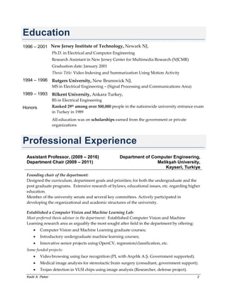 Kadir A. Peker 2
Education
1996 – 2001 New Jersey Institute of Technology, Newark NJ,
Ph.D. in Electrical and Computer Engineering
Research Assistant in New Jersey Center for Multimedia Research (NJCMR)
Graduation date: January 2001
Thesis Title: Video Indexing and Summarization Using Motion Activity
1994 – 1996 Rutgers University, New Brunswick NJ,
MS in Electrical Engineering – (Signal Processing and Communications Area)
1989 – 1993 Bilkent University, Ankara Turkey,
BS in Electrical Engineering
Honors Ranked 29th among over 500,000 people in the nationwide university entrance exam
in Turkey in 1989
All education was on scholarships earned from the government or private
organizations
Professional Experience
Assistant Professor, (2009 – 2016)
Department Chair (2009 – 2011)
Department of Computer Engineering,
Melikşah University,
Kayseri, Turkiye
Founding chair of the department:
Designed the curriculum, department goals and priorities; for both the undergraduate and the
post graduate programs. Extensive research of bylaws, educational issues, etc. regarding higher
education.
Member of the university senate and several key committees. Actively participated in
developing the organizational and academic structures of the university.
Established a Computer Vision and Machine Learning Lab:
Most preferred thesis advisor in the department: Established Computer Vision and Machine
Learning research area as arguably the most sought after field in the department by offering:
 Computer Vision and Machine Learning graduate courses;
 Introductory undergraduate machine learning courses;
 Innovative senior projects using OpenCV, regression/classification, etc.
Some funded projects:
 Video browsing using face recognition (PI, with Arçelik A.Ş. Government supported).
 Medical image analysis for stereotactic brain surgery (consultant, government support).
 Trojan detection in VLSI chips using image analysis (Researcher, defense project).
 