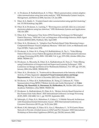 Kadir A. Peker 7
8. A. Divakaran, R. Radhakrishnan, K. A. Peker, “Blind summarization: content adaptive
video summarization using time-series analysis,” SPIE Multimedia Content Analysis,
Management, and Retrieval 2006, San Jose, CA. Jan 2006.
9. Peker, K.A.; Bashir, F., “Content-based video summarization using spectral clustering,”
Intl. VLVB Workshop, Sep 2005.
10. Peker, K.A; Divakaran, A.; Lanning, T. “Browsing news and talk video on a consumer
electronics platform using face detection,” SPIE Multimedia Systems and Applications
VIII, Oct 2005.
11. Peker, K.A, “Subsequence Time Series (STS) Clustering Techniques for Meaningful
Pattern Discovery,” IEEE Intl. Conf. on Integration of Knowledge Intensive Multi-Agent
Systems (KIMAS 2005), Waltham, MA, April 2005.
12. Peker, K.A.; Divakaran, A., “Adaptive Fast Playback-Based Video Skimming Using a
Compressed-Domain Visual Complexity Measure,” IEEE Int’l. Conf. on Multimedia and
Expo (ICME), Taipei, June 2004.
13. Divakaran, A.; Peker, K.A.; Chang, S-F; Radhakrishnan, R.; Xie, L., "Video Mining:
Pattern Discovery versus Pattern Recognition (Invited)", IEEE International Conference
on Image Processing (ICIP), ISSN: 1522-4880, Vol. 4, pp. 2379-2382, October 2004 (Also
MERL TR2004-127)
14. Divakaran, A.; Miyaraha, K.; Peker, K.A.; Radhakrishnan, R.; Xion, Z., "Video Mining
using Combinations of Unsupervised and Supervised Learning Techniques", SPIE
Conference on Storage and Retrieval for Multimedia Databases, Vol. 5307, pp. 235-243,
January 2004 (Also MERL TR2004-007)
15. Peker, K.A.; Divakaran, A., "Framework for Measurement of the Intensity of Motion
Activity of Video Segments", Journal of Visual Communications and Image
Representation, Vol. 14, Issue 4, December 2003 (Also MERL TR2003-64).
16. Divakaran, A.; Peker, K.A.; Radharkishnan, R.; Xiong, Z.; Cabasson, R., "Video
Summarization Using MPEG-7 Motion Activity and Audio Descriptors", in Video
Mining, Eds. Rosenfeld, A.; Doermann, D.; DeMenthon, D., October 2003, Kluwer
Academic Publishers. (Also MERL TR2003-34)
17. Divakaran, A.; Radhakrishnan, R.; Peker, K.A., "Motion Activity-Based Extraction of
Key-Frames from Video Shots", IEEE International Conference on Image Processing
(ICIP), ISSN: 1522-4880, Vol. 1, pp. 932-935, September 2002.
18. Sahinoglu, Z.; Peker, K.A.; Matsubara, F.; Cukier, J., "A Mobile Network Architecture
with Personalized Instant Information Access", IEEE International Conference on
Consumer Electronics (ICCE), pp. 34-35, June 2002.
19. Bhatti, G.M.; Sahinoglu, Z.; Peker, K.A.; Guo, J.; Matsubara, F., "A TV-Centric Home
Network to Provide a Unified Access to UPnP and PLC Domains", IEEE International
Workshop on Networked Appliances (IWNA), pp. 234-242, January 2002.
 