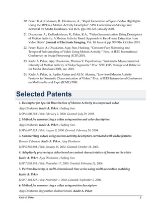 Kadir A. Peker 8
20. Peker, K.A.; Cabasson, R.; Divakaran, A., "Rapid Generation of Sports Video Highlights
Using the MPEG-7 Motion Activity Descriptor", SPIE Conference on Storage and
Retrieval for Media Databases, Vol 4676, pps 318-323, January 2002.
21. Divakaran, A.; Radharkishnan, R.; Peker, K.A., "Video Summarization Using Descriptors
of Motion Activity: A Motion Activity Based Approach to Key-Frame Extraction from
Video Shots", Journal of Electronic Imaging, Vol. 10, Issue 4, pp. 909-916, October 2001.
22. Peker, Kadir A.; Divakaran, Ajay; Sun, Huifang, “Constant Pace Skimming and
Temporal Sub-sampling of Video Using Motion Activity,” Proc. of IEEE International
Conference on Image Processing (ICIP) 2001.
23. Kadir A. Peker, Ajay Divakaran, Thomas V. Papathomas, “Automatic Measurement of
Intensity of Motion Activity of Video Segments,” Proc. SPIE 4315, Storage and Retrieval
for Media Databases 2001, Jan. 2001.
24. Kadir A. Peker, A. Aydin Alatan and Ali N. Akansu, “Low-level Motion Activity
Features for Semantic Characterization of Video,” Proc. of IEEE International Conference
on Multimedia and Expo (ICME) 2000.
Selected Patents
1. Descriptor for Spatial Distribution of Motion Activity in compressed video
Ajay Divakaran, Kadir A. Peker, Huifang Sun.
USP 6,600,784. Filed: February 2, 2000. Granted: July 29, 2003.
2. Method for summarizing a video using motion and color descriptors
Ajay Divakaran, Kadir A. Peker, Huifang Sun.
USP 6,697,523. Filed: August 9, 2000. Granted: February 24, 2004.
3. Summarizing videos using motion activity descriptors correlated with audio features
Romain Cabasson, Kadir A. Peker, Ajay Divakaran
USP 6,956,904. Filed: January 15, 2002. Granted: October 18, 2005.
4. Adaptively processing a video based on content characteristics of frames in the video
Kadir A. Peker, Ajay Divakaran, Huifang Sun
USP 7,003,154. Filed: November 17, 2000. Granted: February 21, 2006.
5. Pattern discovery in multi-dimensional time series using multi-resolution matching
Kadir A. Peker
USP 7,103,222. Filed: November 1, 2002. Granted: September 5, 2006.
6. Method for summarizing a video using motion descriptors
Ajay Divakaran, Regunathan Radhakrishnan, Kadir A. Peker
 